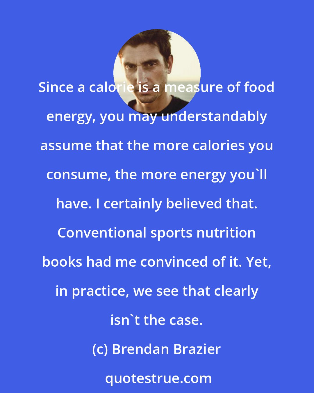Brendan Brazier: Since a calorie is a measure of food energy, you may understandably assume that the more calories you consume, the more energy you'll have. I certainly believed that. Conventional sports nutrition books had me convinced of it. Yet, in practice, we see that clearly isn't the case.
