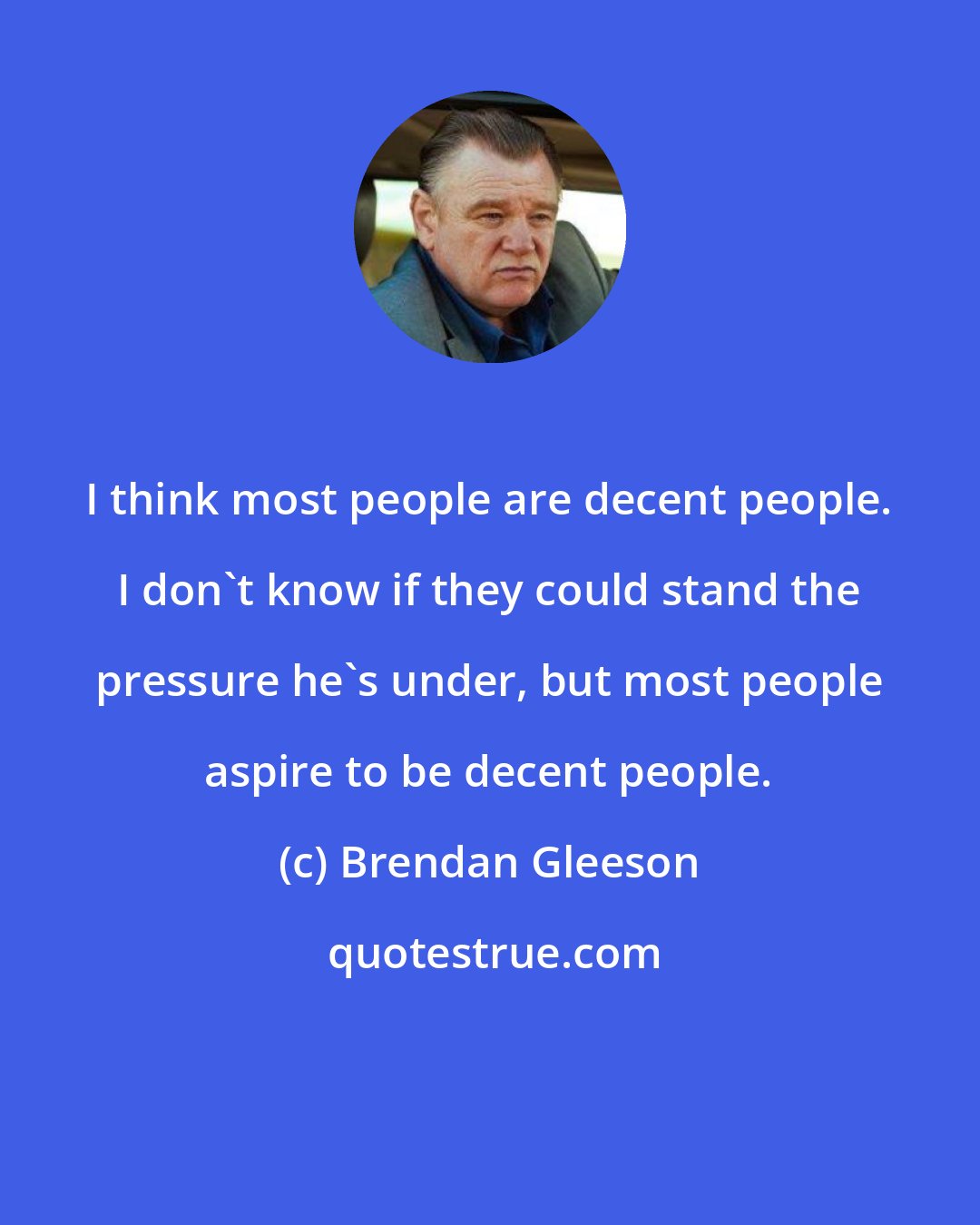 Brendan Gleeson: I think most people are decent people. I don't know if they could stand the pressure he's under, but most people aspire to be decent people.
