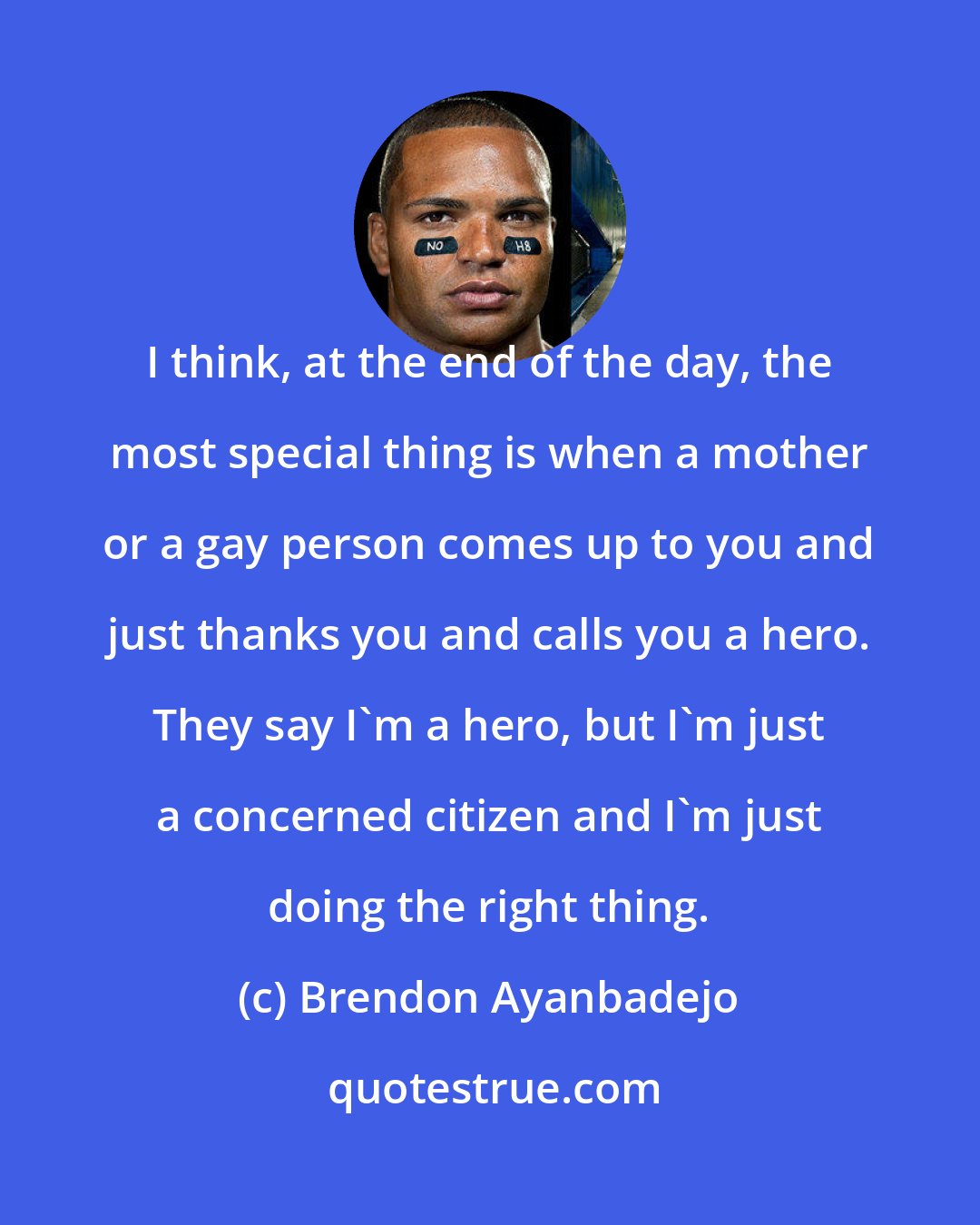 Brendon Ayanbadejo: I think, at the end of the day, the most special thing is when a mother or a gay person comes up to you and just thanks you and calls you a hero. They say I'm a hero, but I'm just a concerned citizen and I'm just doing the right thing.