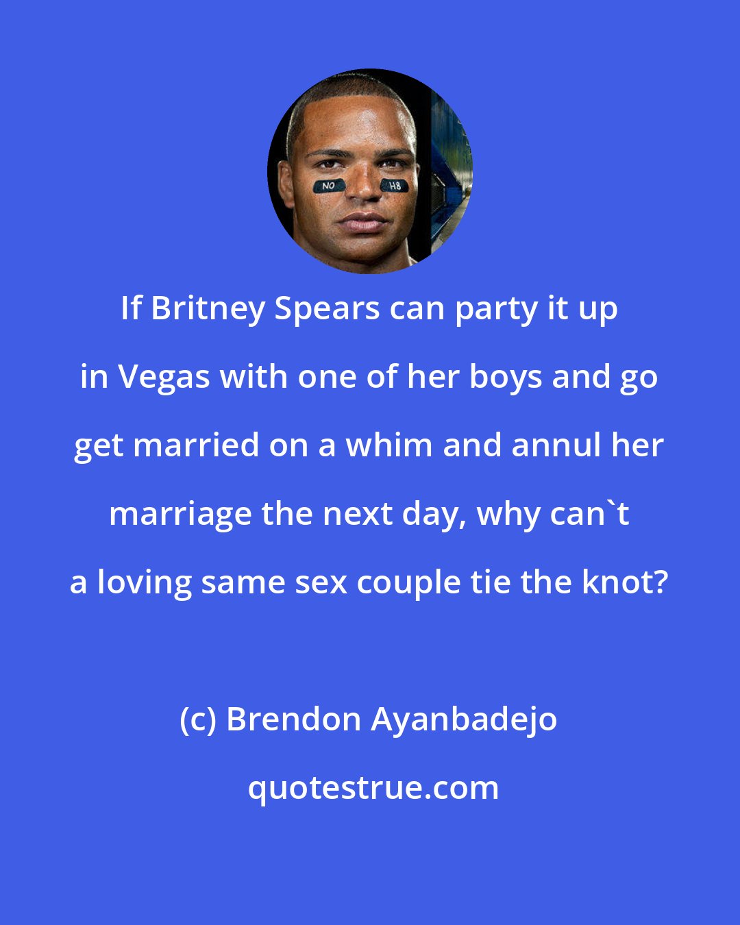 Brendon Ayanbadejo: If Britney Spears can party it up in Vegas with one of her boys and go get married on a whim and annul her marriage the next day, why can't a loving same sex couple tie the knot?