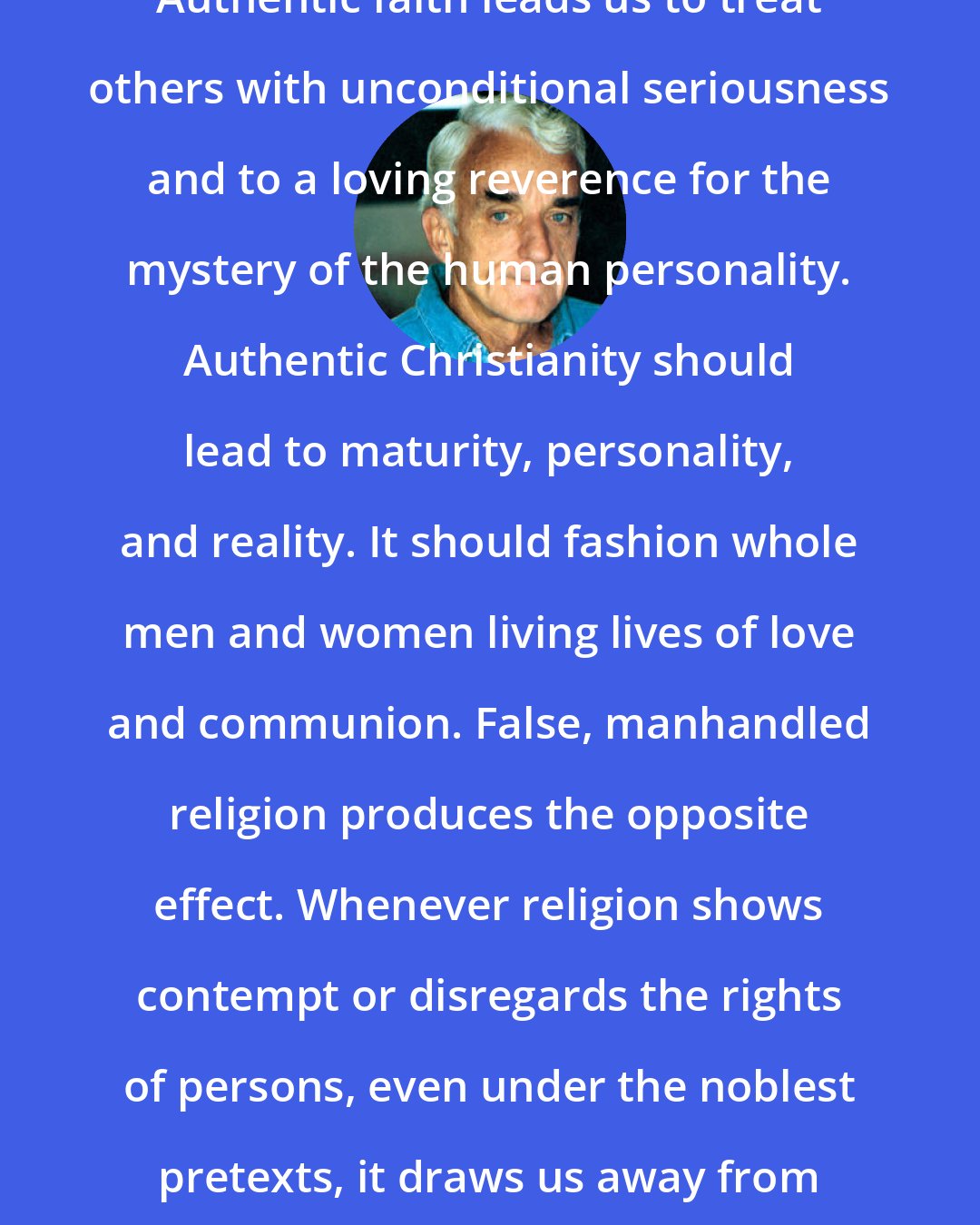 Brennan Manning: Authentic faith leads us to treat others with unconditional seriousness and to a loving reverence for the mystery of the human personality. Authentic Christianity should lead to maturity, personality, and reality. It should fashion whole men and women living lives of love and communion. False, manhandled religion produces the opposite effect. Whenever religion shows contempt or disregards the rights of persons, even under the noblest pretexts, it draws us away from reality and God.