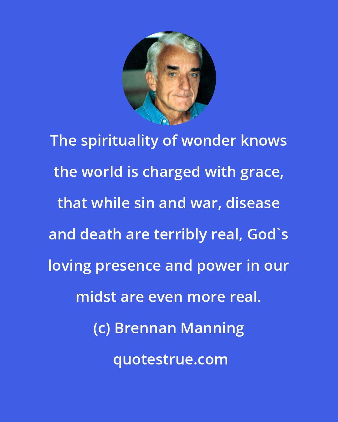 Brennan Manning: The spirituality of wonder knows the world is charged with grace, that while sin and war, disease and death are terribly real, God's loving presence and power in our midst are even more real.