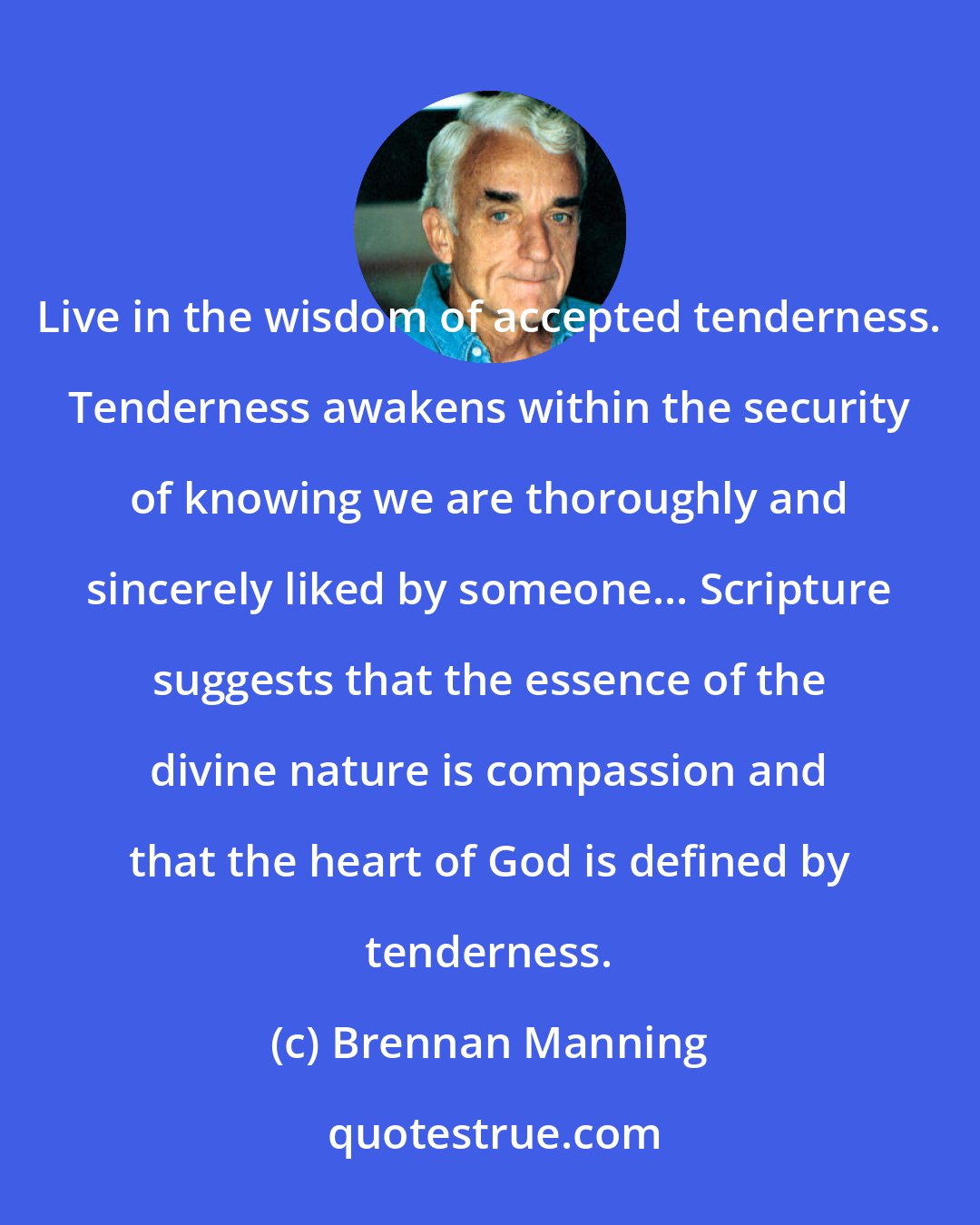 Brennan Manning: Live in the wisdom of accepted tenderness. Tenderness awakens within the security of knowing we are thoroughly and sincerely liked by someone... Scripture suggests that the essence of the divine nature is compassion and that the heart of God is defined by tenderness.