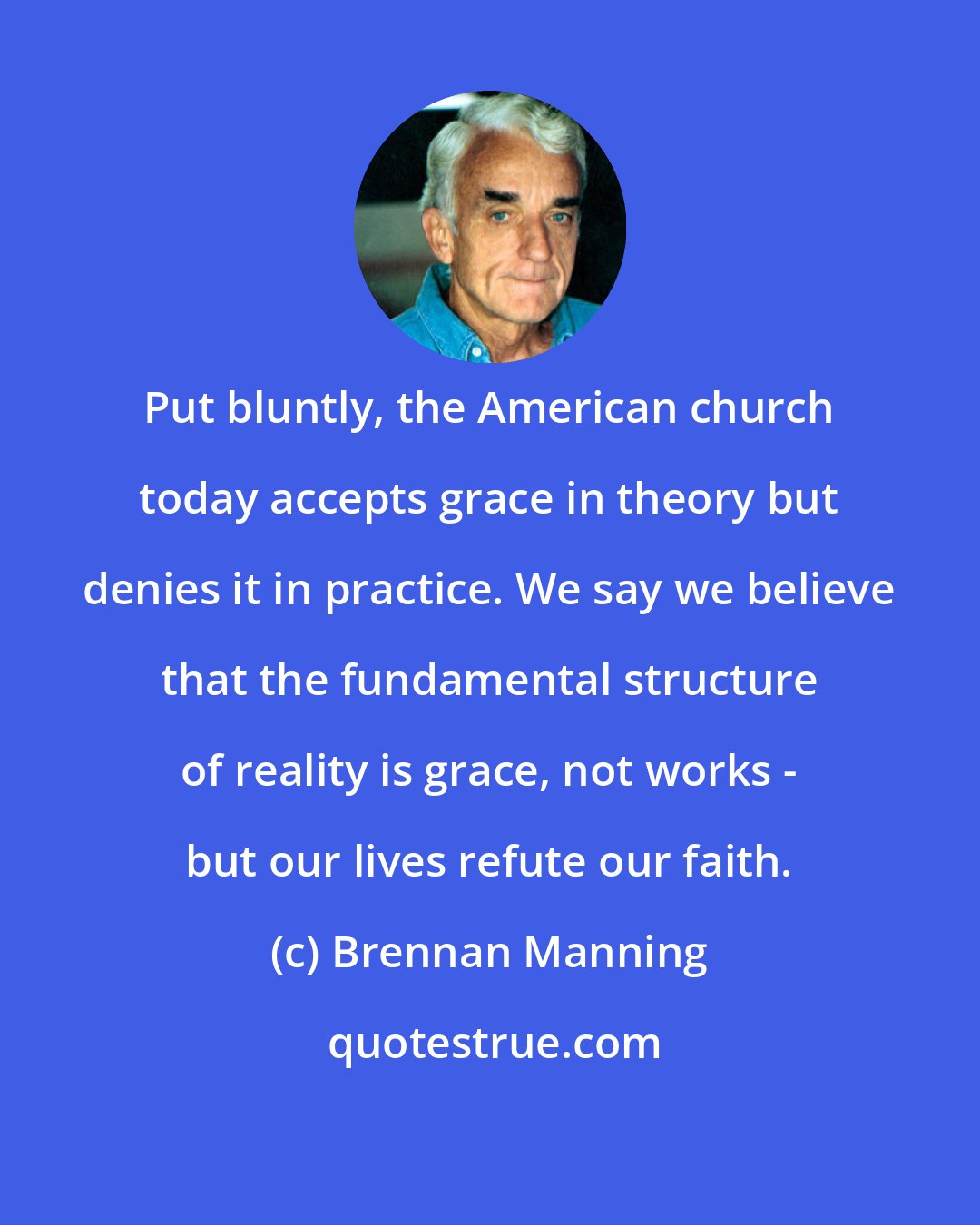 Brennan Manning: Put bluntly, the American church today accepts grace in theory but denies it in practice. We say we believe that the fundamental structure of reality is grace, not works - but our lives refute our faith.