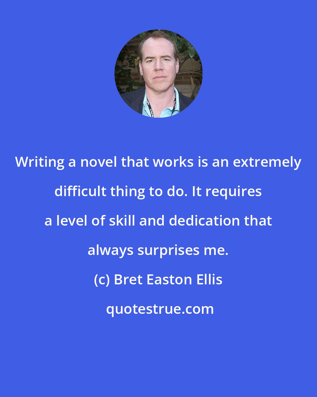 Bret Easton Ellis: Writing a novel that works is an extremely difficult thing to do. It requires a level of skill and dedication that always surprises me.