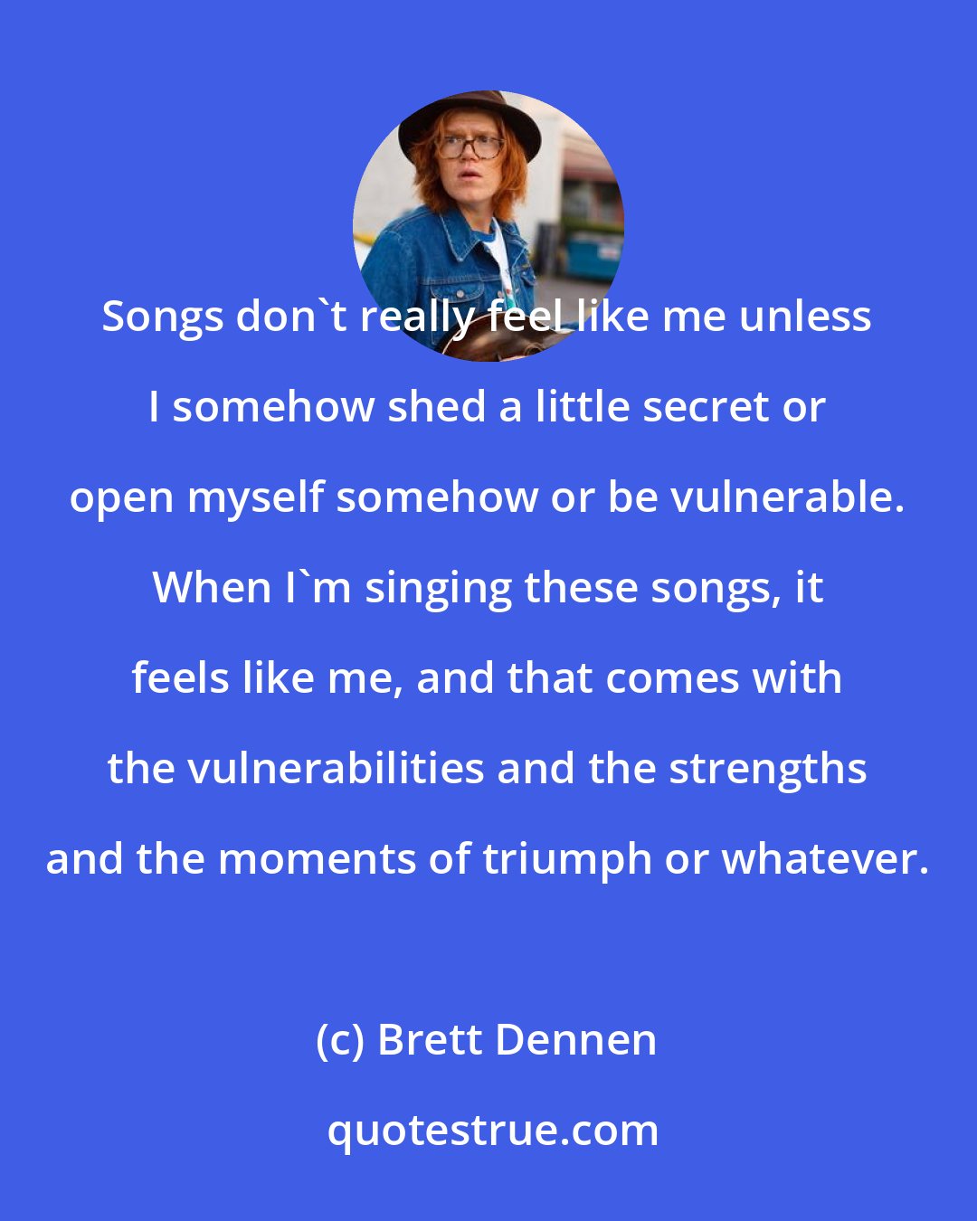 Brett Dennen: Songs don't really feel like me unless I somehow shed a little secret or open myself somehow or be vulnerable. When I'm singing these songs, it feels like me, and that comes with the vulnerabilities and the strengths and the moments of triumph or whatever.