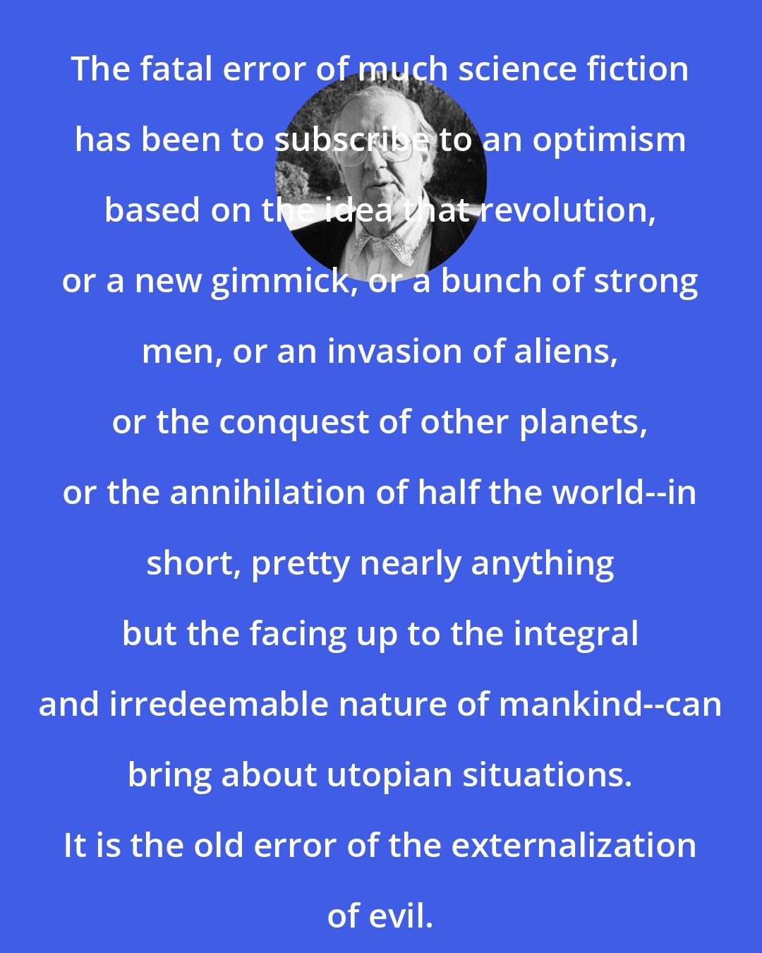 Brian Aldiss: The fatal error of much science fiction has been to subscribe to an optimism based on the idea that revolution, or a new gimmick, or a bunch of strong men, or an invasion of aliens, or the conquest of other planets, or the annihilation of half the world--in short, pretty nearly anything but the facing up to the integral and irredeemable nature of mankind--can bring about utopian situations. It is the old error of the externalization of evil.