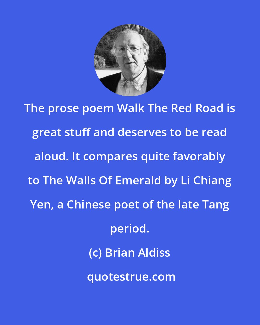 Brian Aldiss: The prose poem Walk The Red Road is great stuff and deserves to be read aloud. It compares quite favorably to The Walls Of Emerald by Li Chiang Yen, a Chinese poet of the late Tang period.