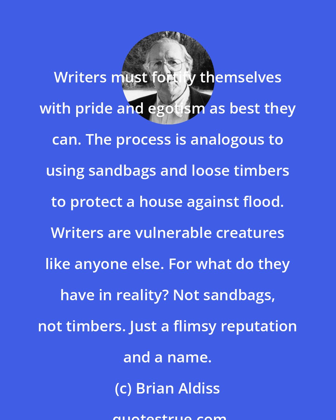 Brian Aldiss: Writers must fortify themselves with pride and egotism as best they can. The process is analogous to using sandbags and loose timbers to protect a house against flood. Writers are vulnerable creatures like anyone else. For what do they have in reality? Not sandbags, not timbers. Just a flimsy reputation and a name.