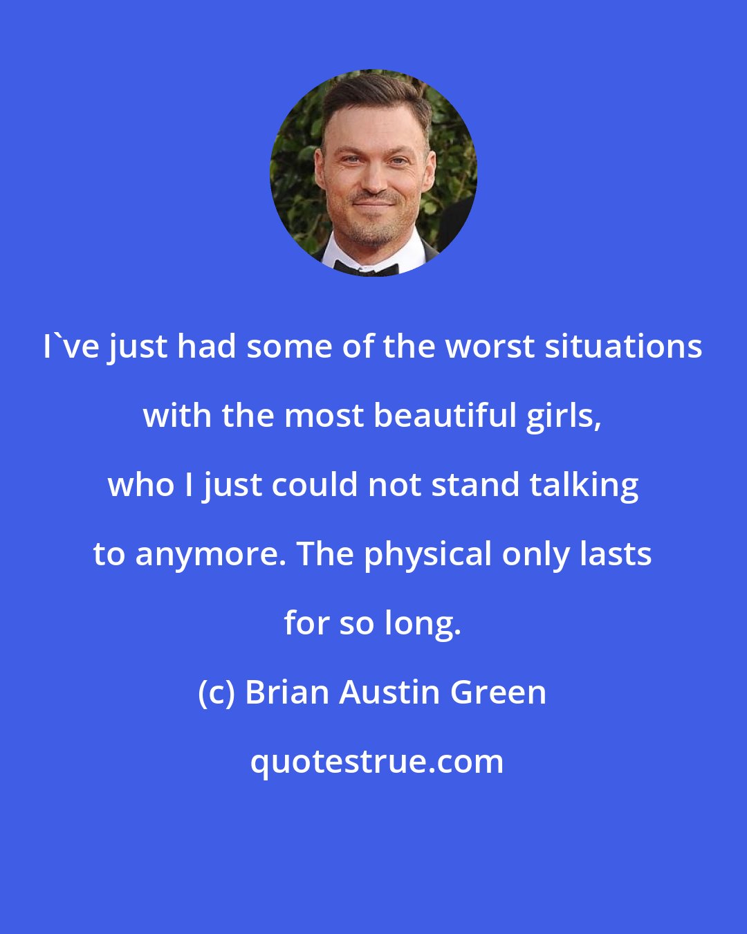 Brian Austin Green: I've just had some of the worst situations with the most beautiful girls, who I just could not stand talking to anymore. The physical only lasts for so long.