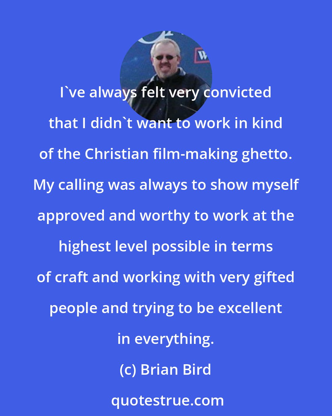 Brian Bird: I've always felt very convicted that I didn't want to work in kind of the Christian film-making ghetto. My calling was always to show myself approved and worthy to work at the highest level possible in terms of craft and working with very gifted people and trying to be excellent in everything.