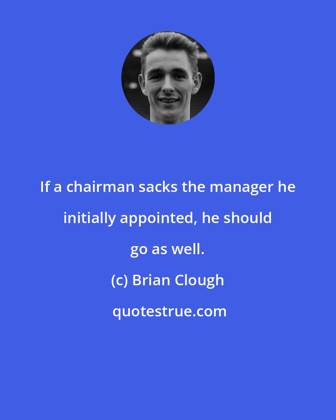 Brian Clough: If a chairman sacks the manager he initially appointed, he should go as well.