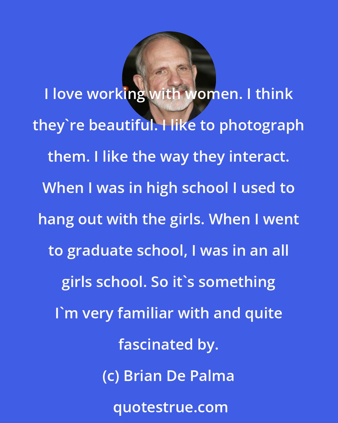 Brian De Palma: I love working with women. I think they're beautiful. I like to photograph them. I like the way they interact. When I was in high school I used to hang out with the girls. When I went to graduate school, I was in an all girls school. So it's something I'm very familiar with and quite fascinated by.