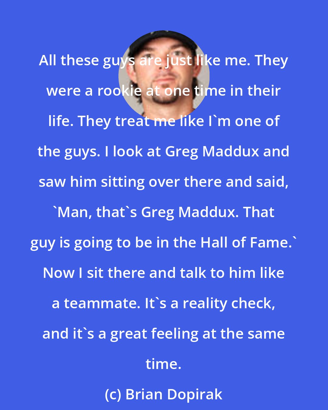 Brian Dopirak: All these guys are just like me. They were a rookie at one time in their life. They treat me like I'm one of the guys. I look at Greg Maddux and saw him sitting over there and said, 'Man, that's Greg Maddux. That guy is going to be in the Hall of Fame.' Now I sit there and talk to him like a teammate. It's a reality check, and it's a great feeling at the same time.