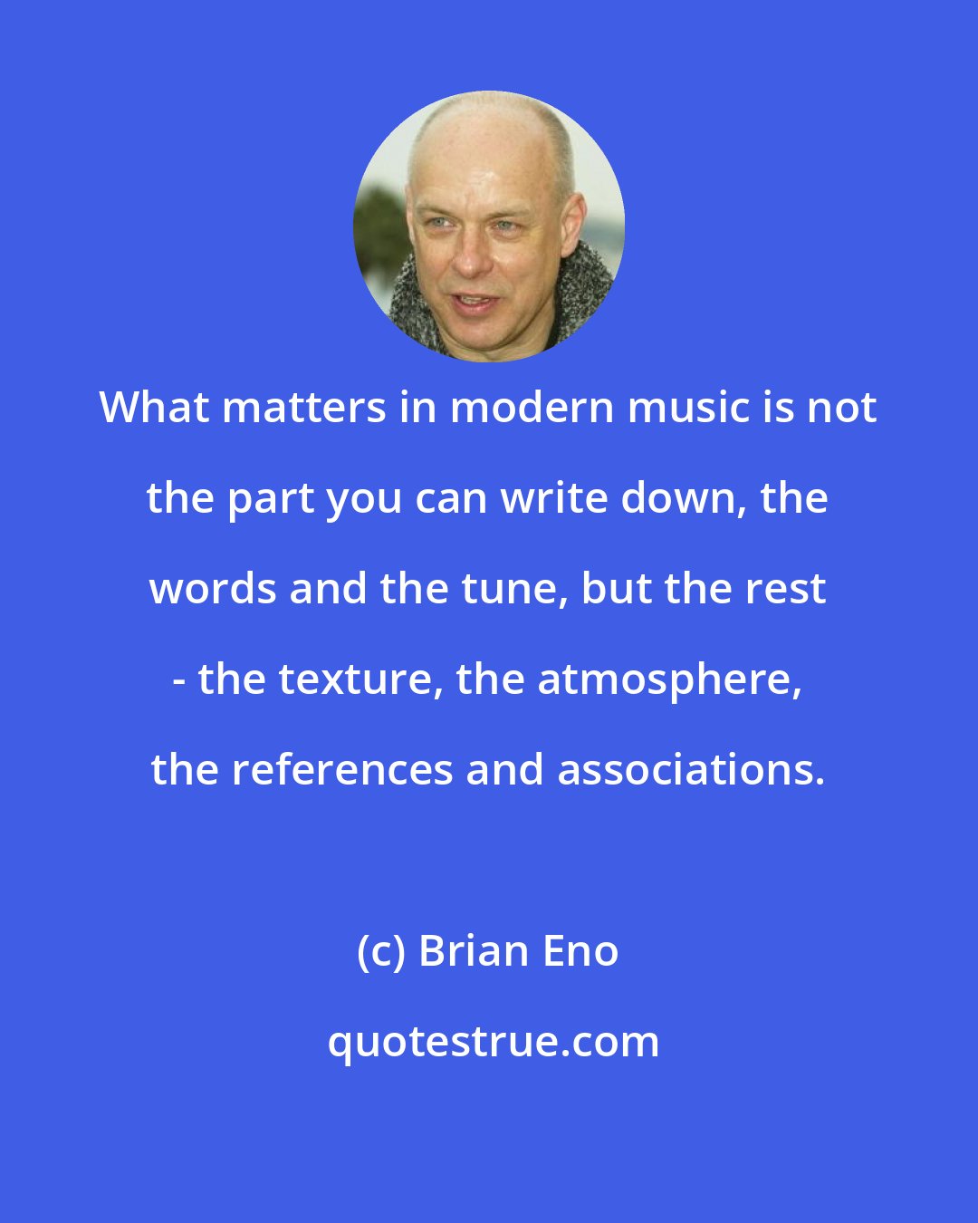 Brian Eno: What matters in modern music is not the part you can write down, the words and the tune, but the rest - the texture, the atmosphere, the references and associations.