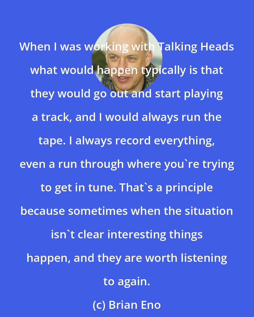 Brian Eno: When I was working with Talking Heads what would happen typically is that they would go out and start playing a track, and I would always run the tape. I always record everything, even a run through where you're trying to get in tune. That's a principle because sometimes when the situation isn't clear interesting things happen, and they are worth listening to again.