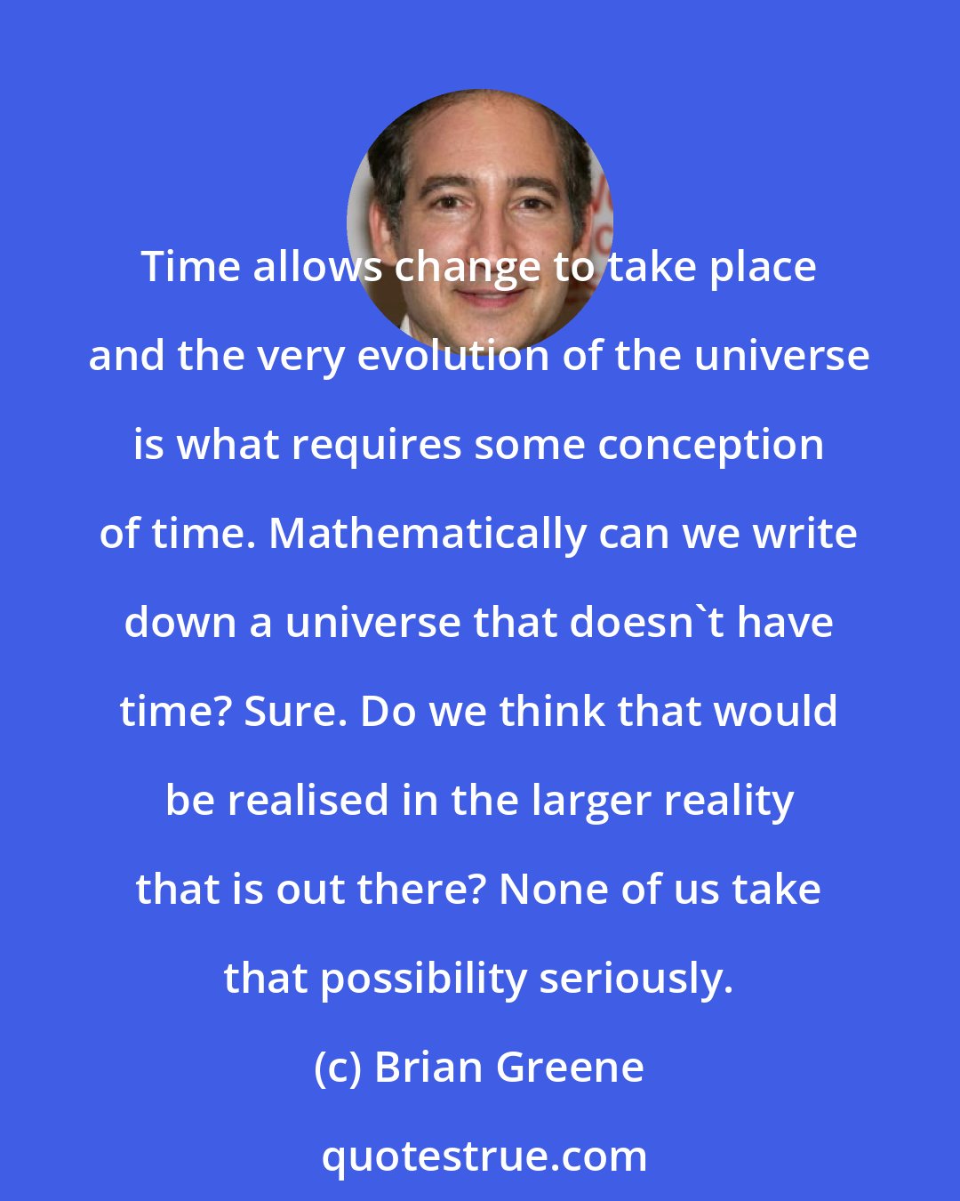 Brian Greene: Time allows change to take place and the very evolution of the universe is what requires some conception of time. Mathematically can we write down a universe that doesn't have time? Sure. Do we think that would be realised in the larger reality that is out there? None of us take that possibility seriously.