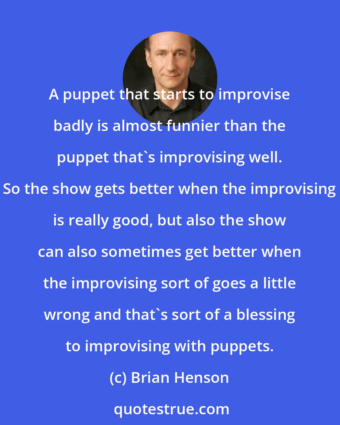 Brian Henson: A puppet that starts to improvise badly is almost funnier than the puppet that's improvising well. So the show gets better when the improvising is really good, but also the show can also sometimes get better when the improvising sort of goes a little wrong and that's sort of a blessing to improvising with puppets.