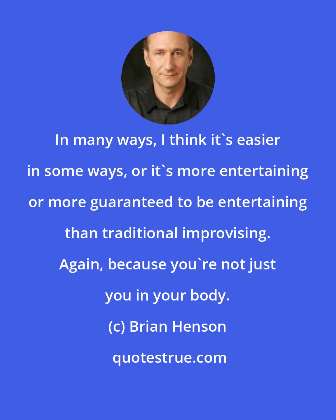 Brian Henson: In many ways, I think it's easier in some ways, or it's more entertaining or more guaranteed to be entertaining than traditional improvising. Again, because you're not just you in your body.