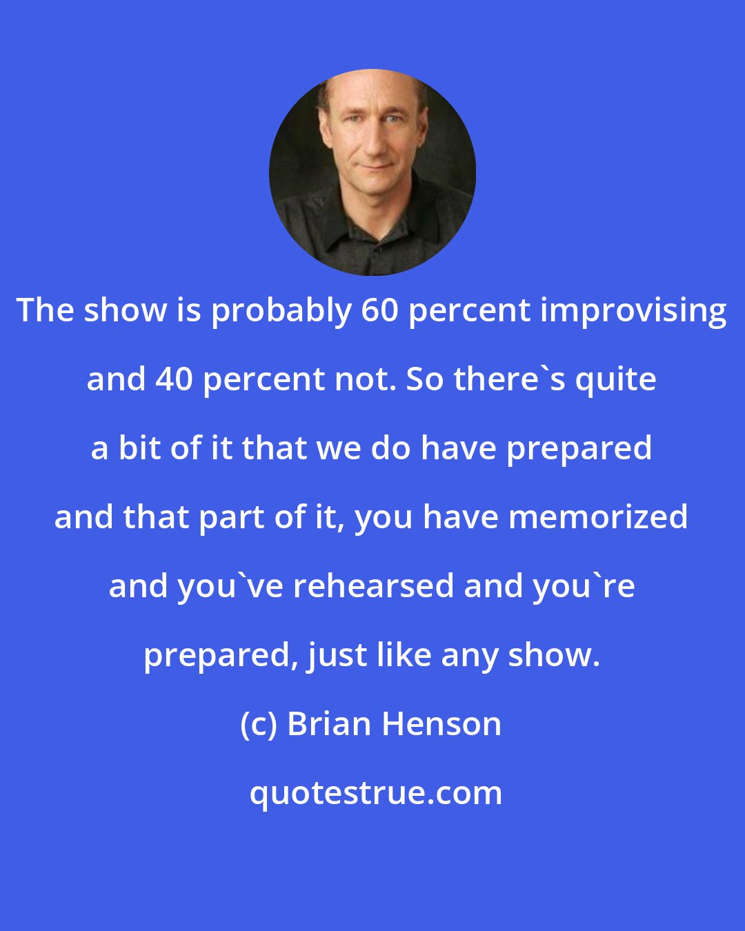 Brian Henson: The show is probably 60 percent improvising and 40 percent not. So there's quite a bit of it that we do have prepared and that part of it, you have memorized and you've rehearsed and you're prepared, just like any show.