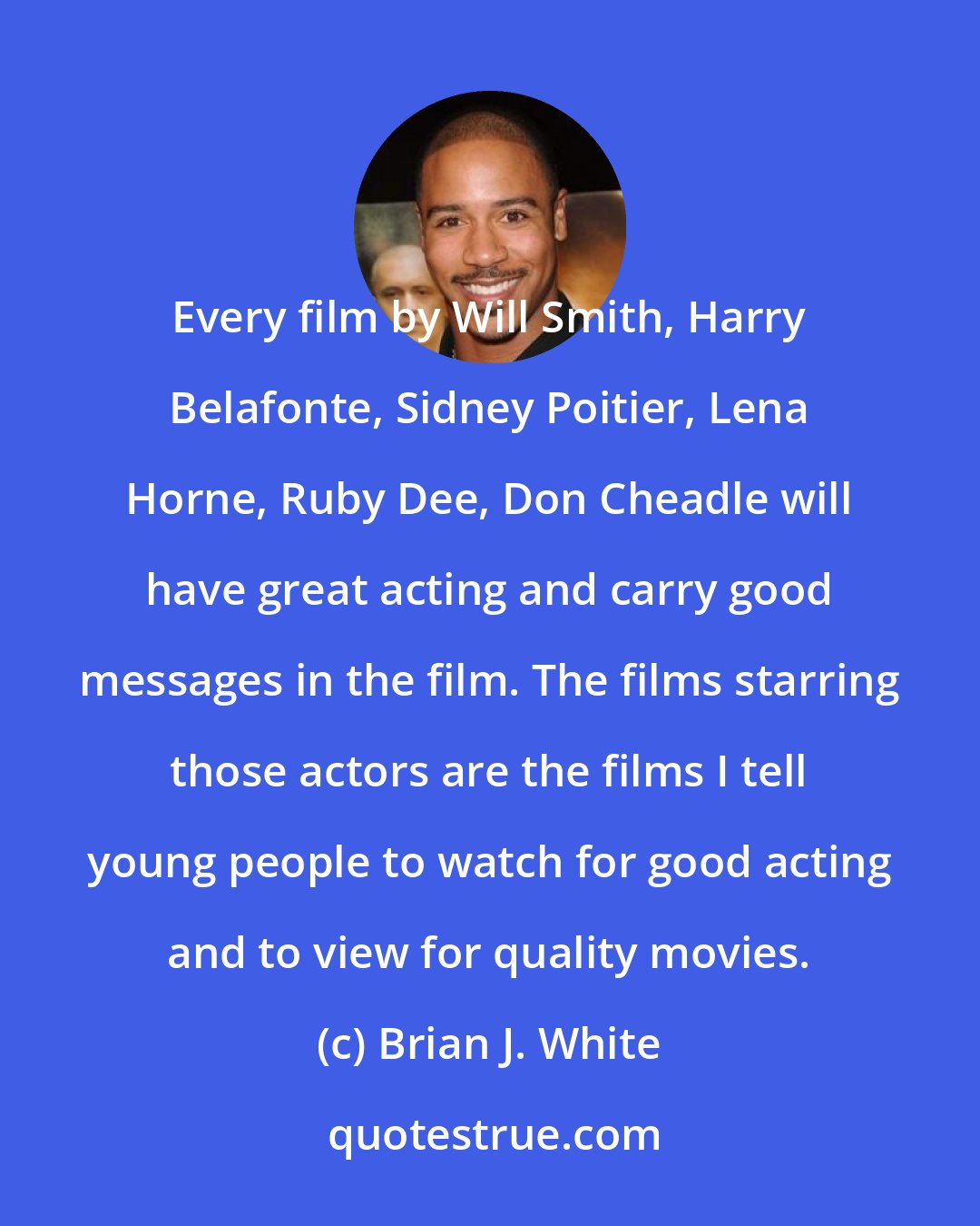 Brian J. White: Every film by Will Smith, Harry Belafonte, Sidney Poitier, Lena Horne, Ruby Dee, Don Cheadle will have great acting and carry good messages in the film. The films starring those actors are the films I tell young people to watch for good acting and to view for quality movies.