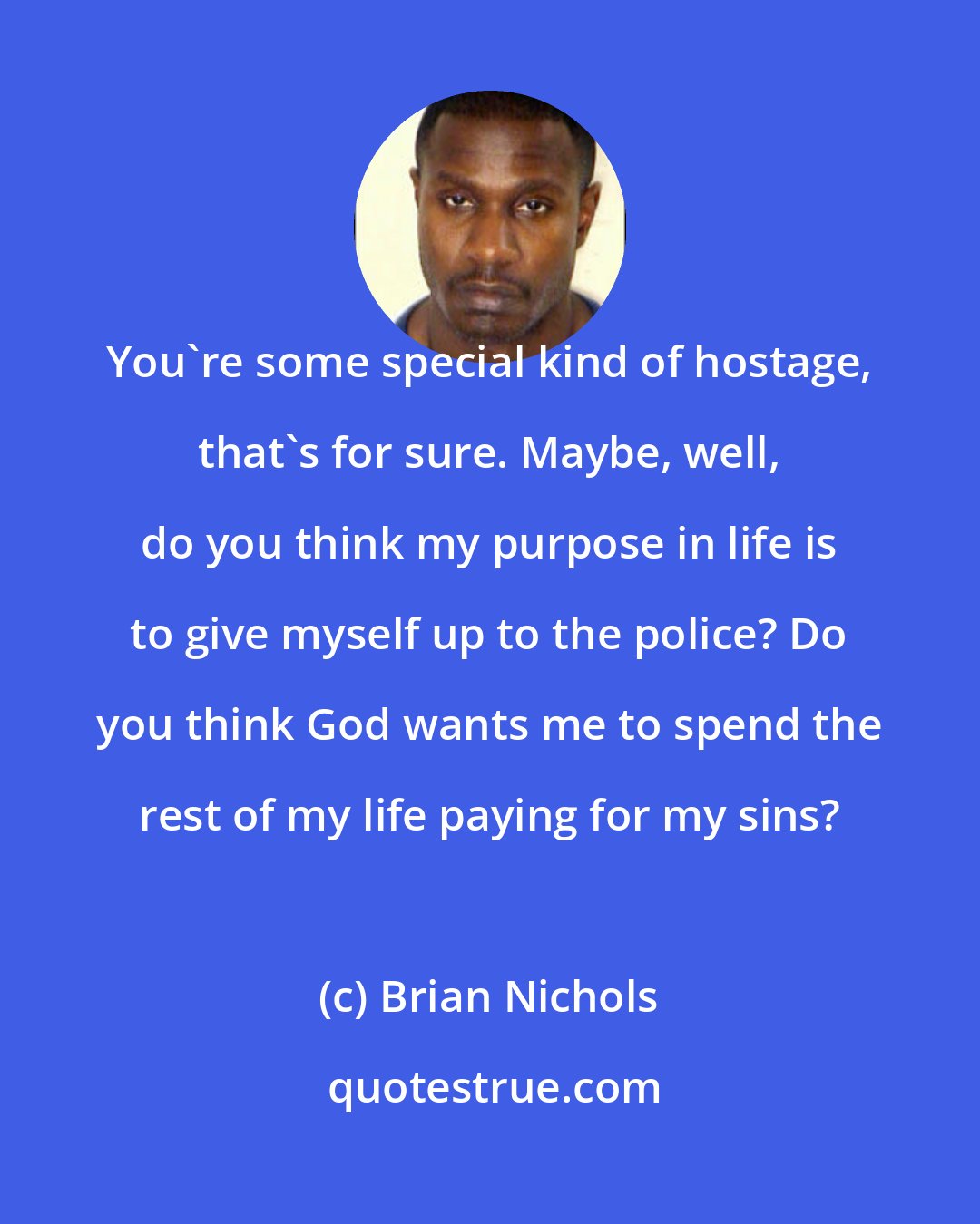 Brian Nichols: You're some special kind of hostage, that's for sure. Maybe, well, do you think my purpose in life is to give myself up to the police? Do you think God wants me to spend the rest of my life paying for my sins?