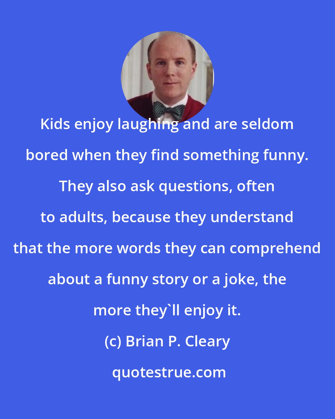 Brian P. Cleary: Kids enjoy laughing and are seldom bored when they find something funny. They also ask questions, often to adults, because they understand that the more words they can comprehend about a funny story or a joke, the more they'll enjoy it.