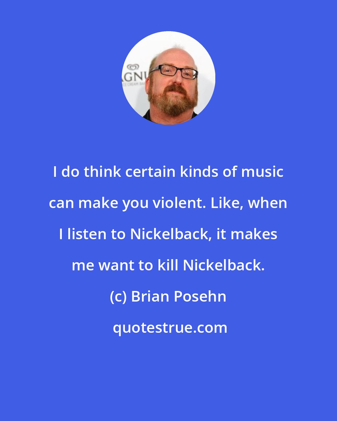 Brian Posehn: I do think certain kinds of music can make you violent. Like, when I listen to Nickelback, it makes me want to kill Nickelback.