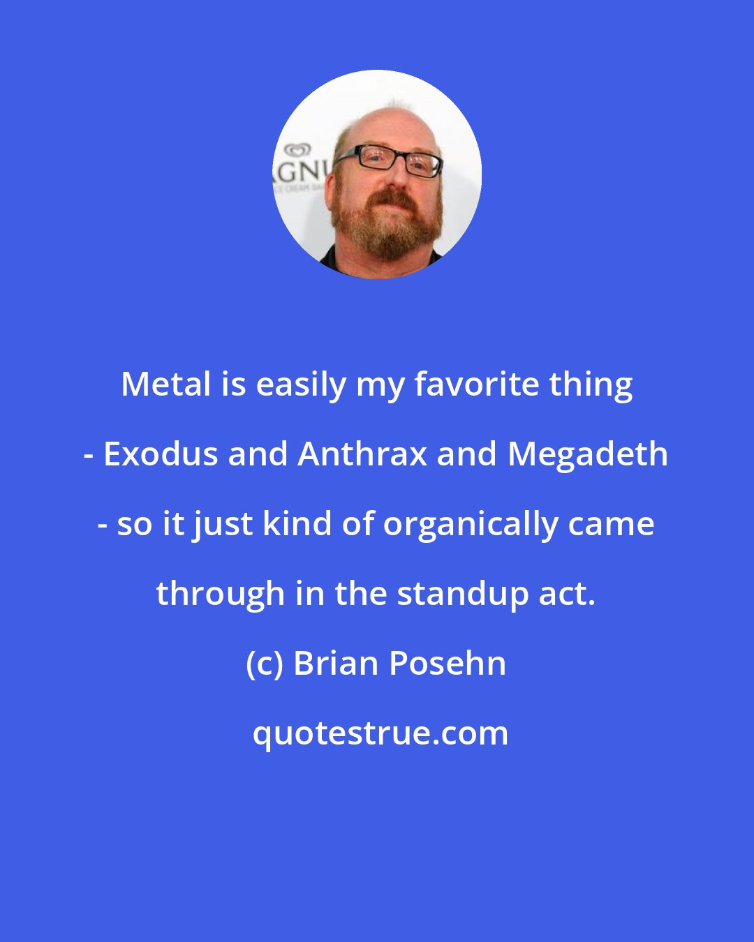 Brian Posehn: Metal is easily my favorite thing - Exodus and Anthrax and Megadeth - so it just kind of organically came through in the standup act.