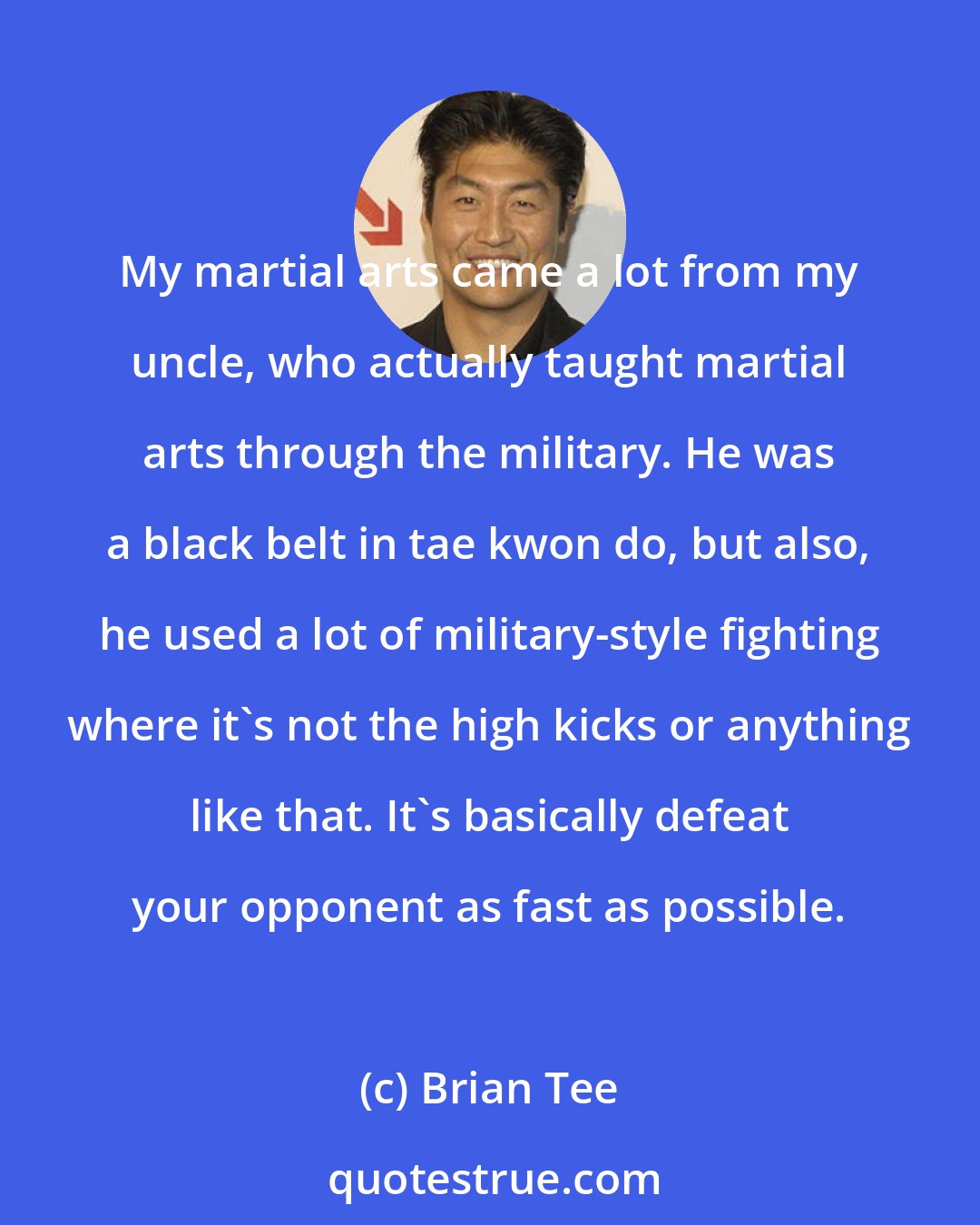 Brian Tee: My martial arts came a lot from my uncle, who actually taught martial arts through the military. He was a black belt in tae kwon do, but also, he used a lot of military-style fighting where it's not the high kicks or anything like that. It's basically defeat your opponent as fast as possible.