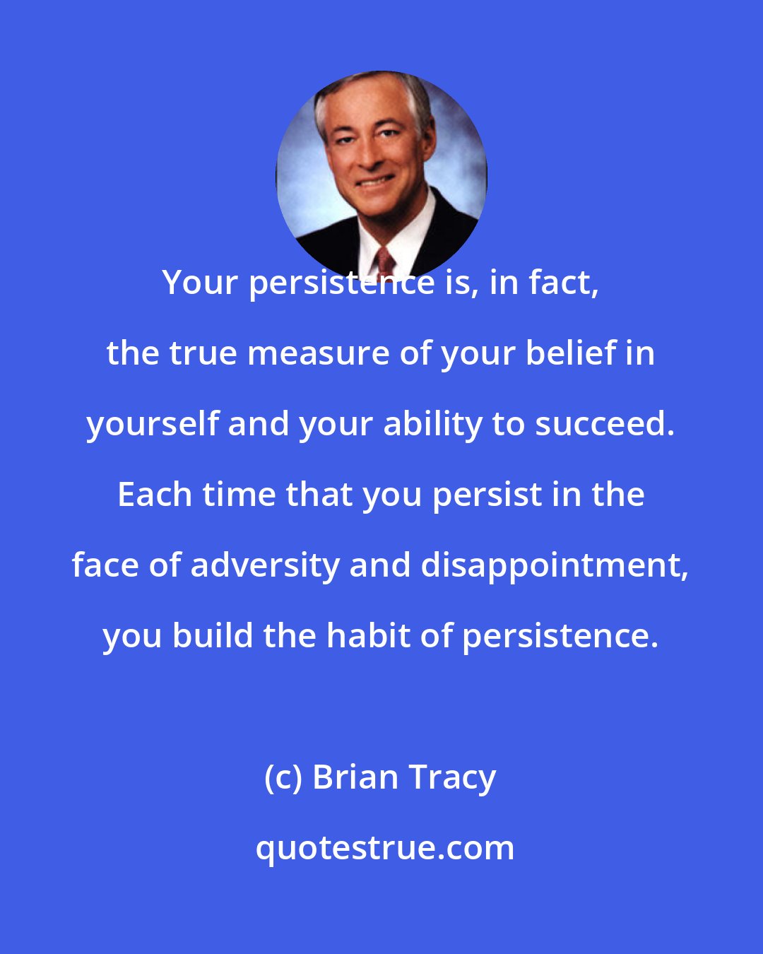 Brian Tracy: Your persistence is, in fact, the true measure of your belief in yourself and your ability to succeed. Each time that you persist in the face of adversity and disappointment, you build the habit of persistence.