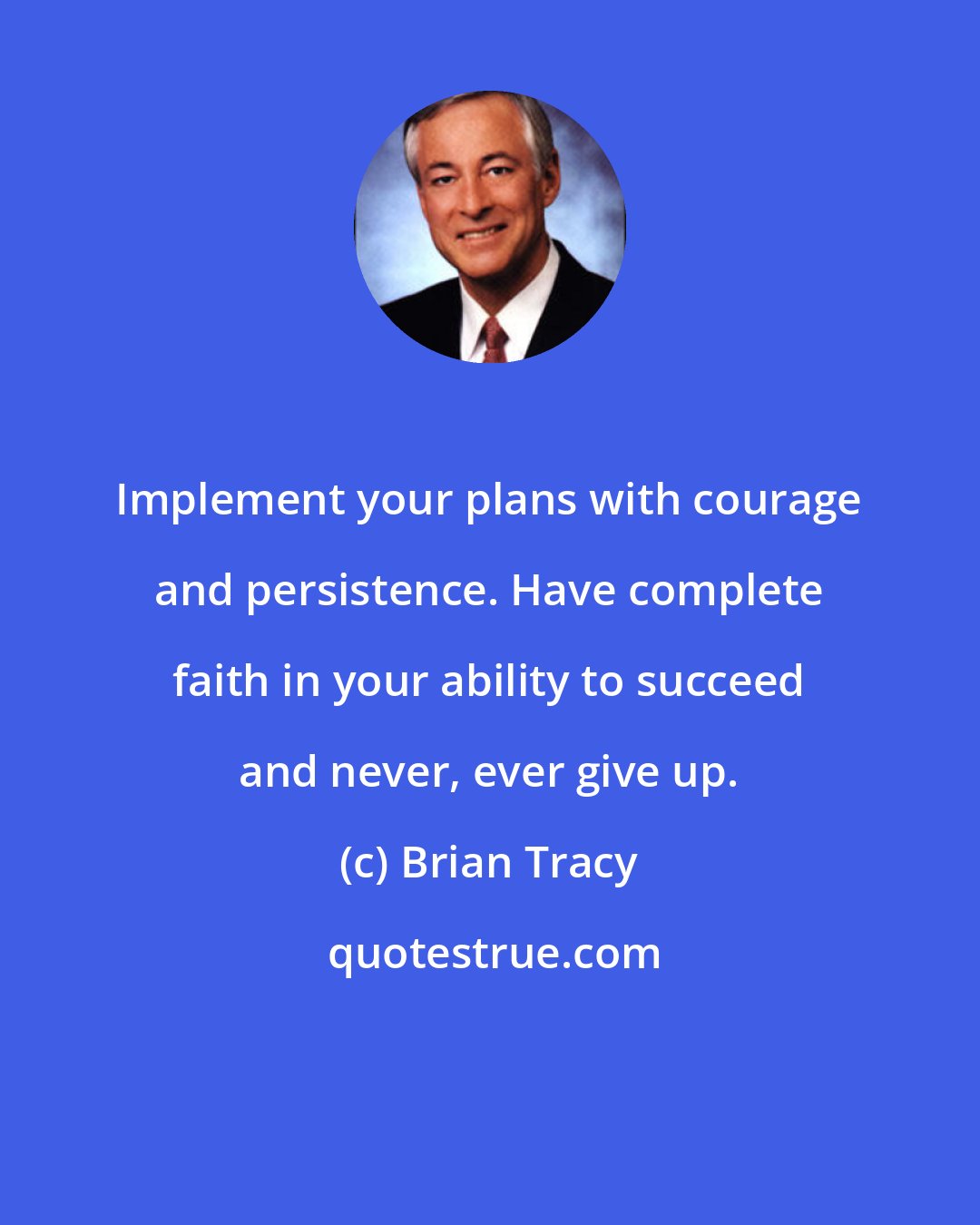 Brian Tracy: Implement your plans with courage and persistence. Have complete faith in your ability to succeed and never, ever give up.