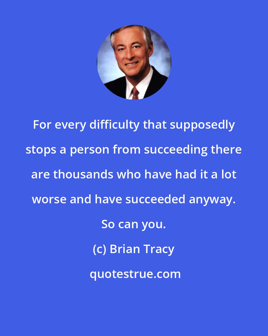 Brian Tracy: For every difficulty that supposedly stops a person from succeeding there are thousands who have had it a lot worse and have succeeded anyway. So can you.