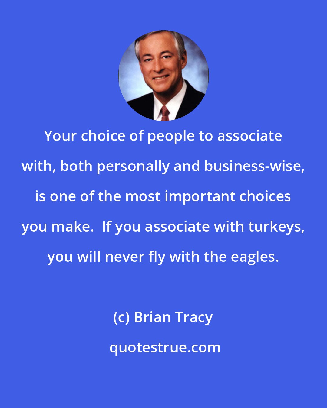 Brian Tracy: Your choice of people to associate with, both personally and business-wise, is one of the most important choices you make.  If you associate with turkeys, you will never fly with the eagles.