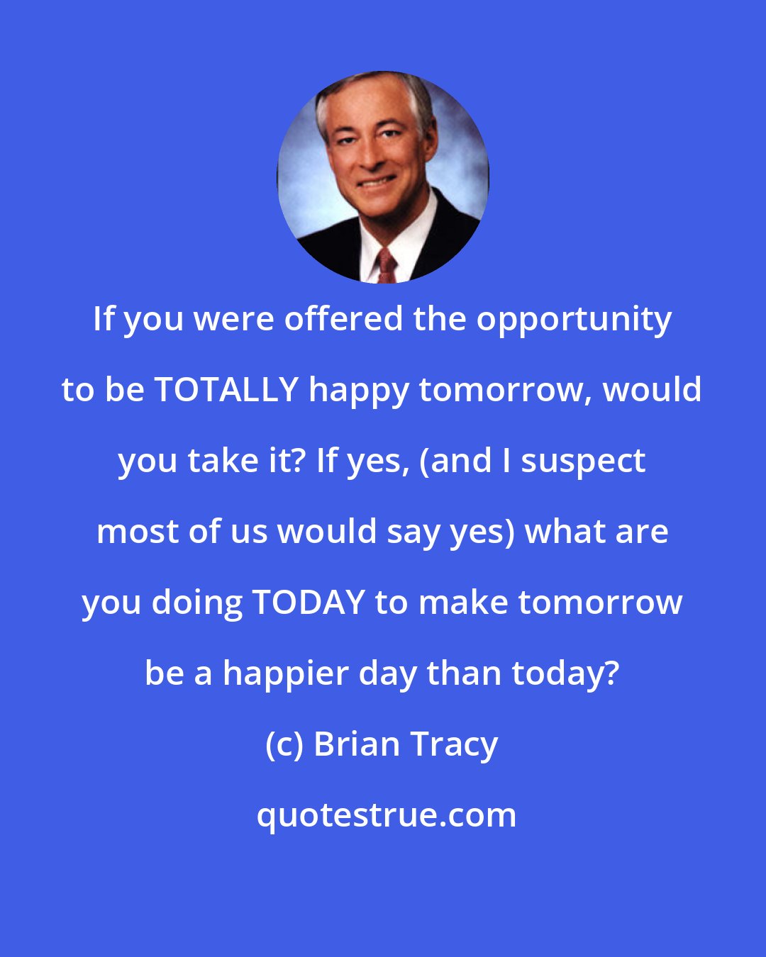 Brian Tracy: If you were offered the opportunity to be TOTALLY happy tomorrow, would you take it? If yes, (and I suspect most of us would say yes) what are you doing TODAY to make tomorrow be a happier day than today?