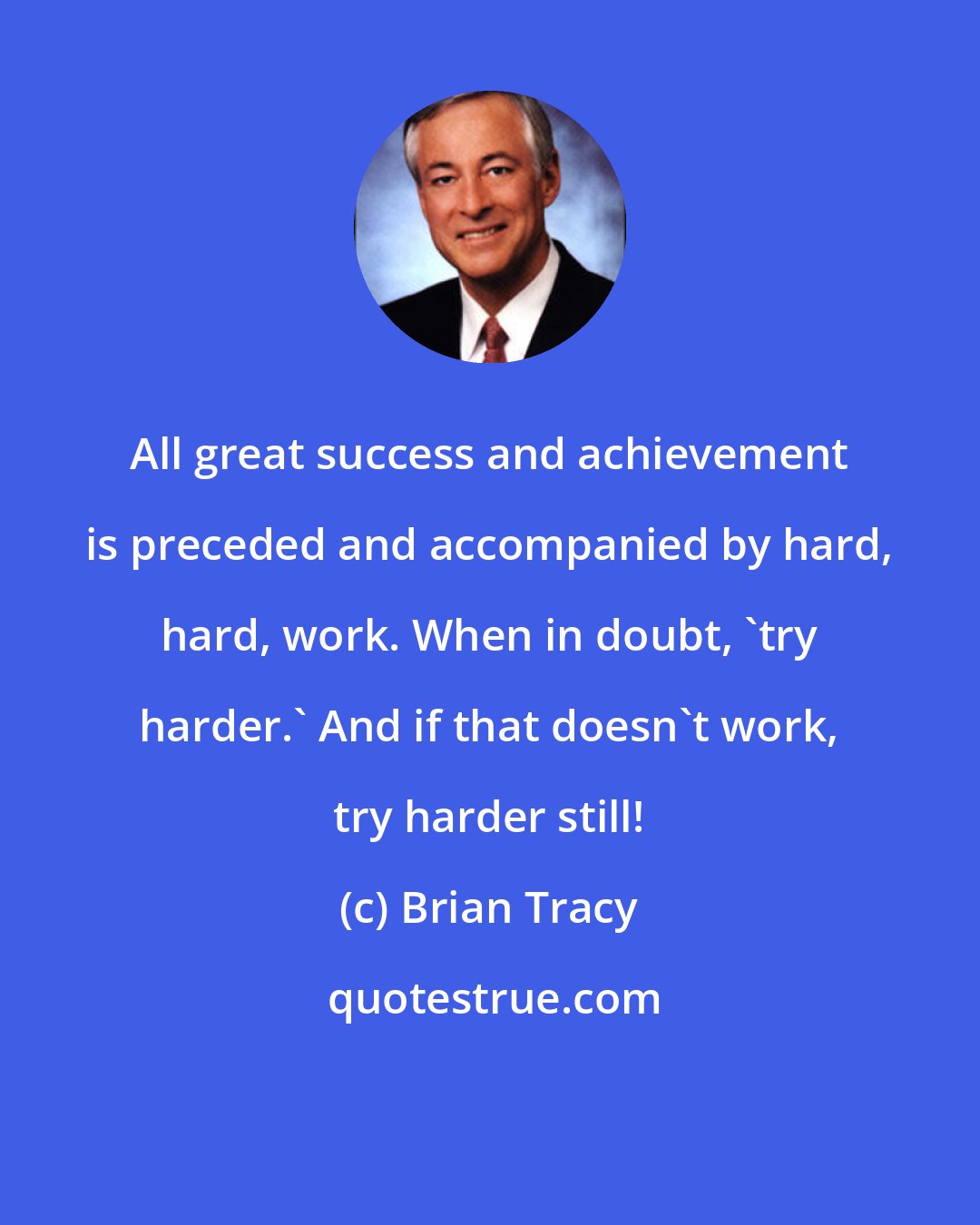 Brian Tracy: All great success and achievement is preceded and accompanied by hard, hard, work. When in doubt, 'try harder.' And if that doesn't work, try harder still!