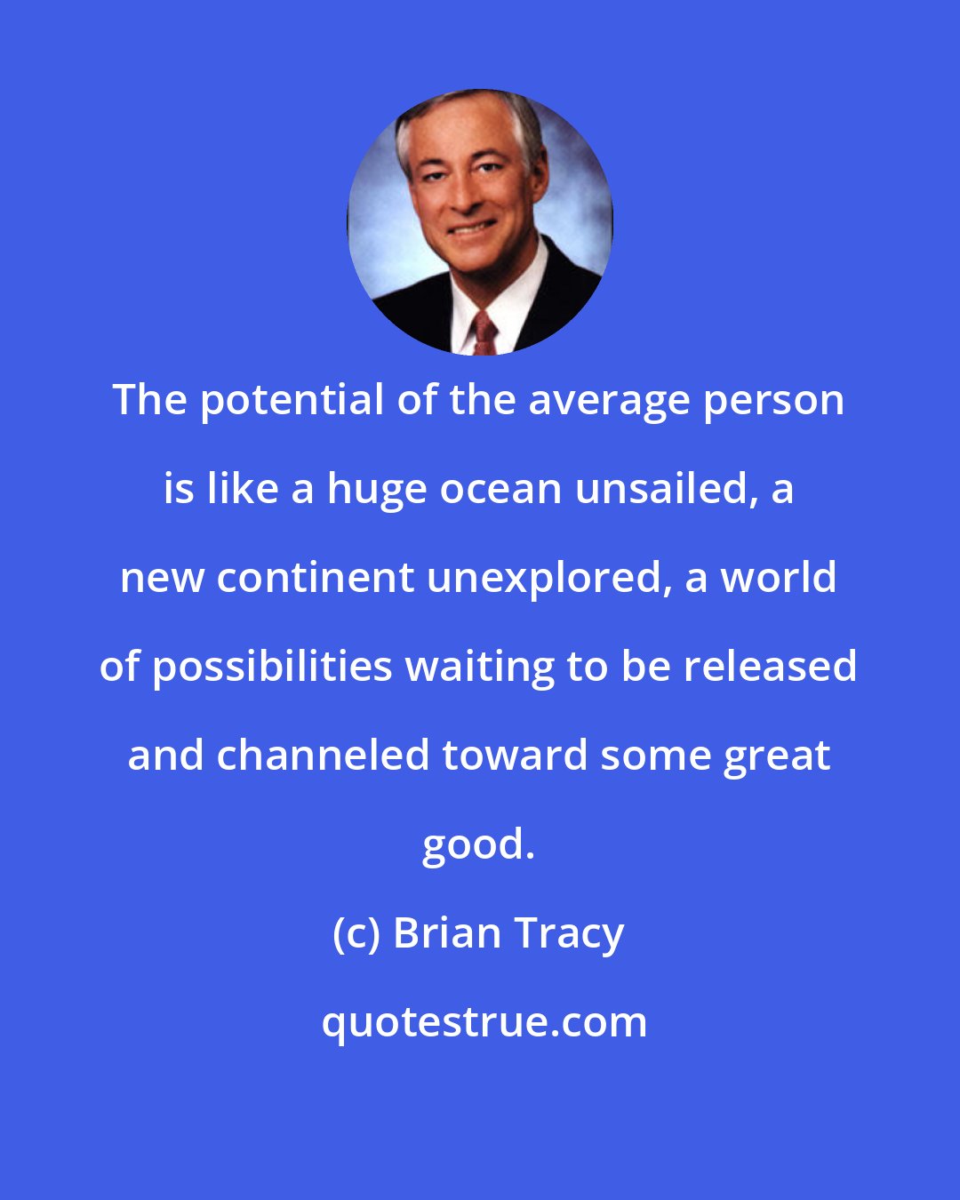Brian Tracy: The potential of the average person is like a huge ocean unsailed, a new continent unexplored, a world of possibilities waiting to be released and channeled toward some great good.