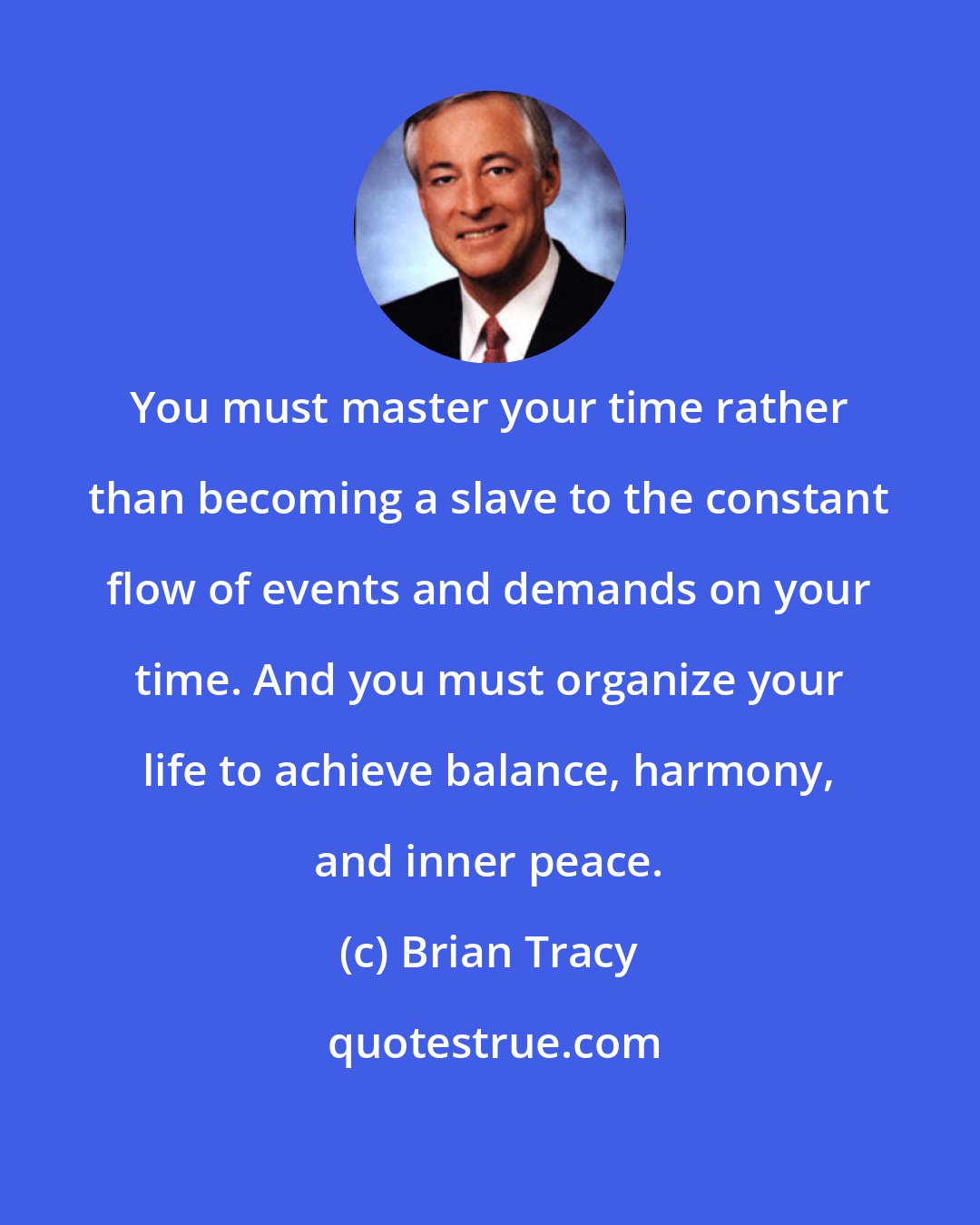 Brian Tracy: You must master your time rather than becoming a slave to the constant flow of events and demands on your time. And you must organize your life to achieve balance, harmony, and inner peace.