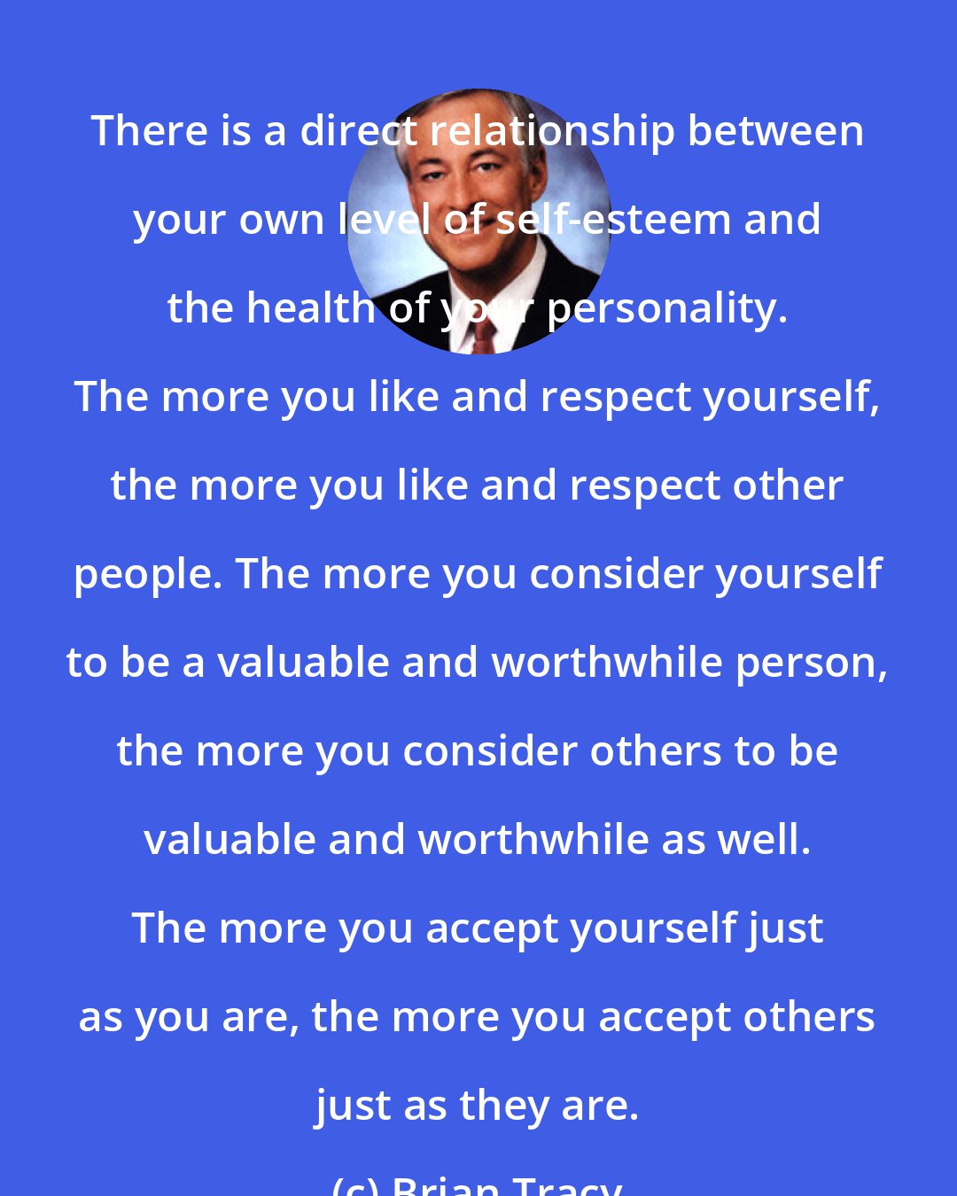 Brian Tracy: There is a direct relationship between your own level of self-esteem and the health of your personality. The more you like and respect yourself, the more you like and respect other people. The more you consider yourself to be a valuable and worthwhile person, the more you consider others to be valuable and worthwhile as well. The more you accept yourself just as you are, the more you accept others just as they are.