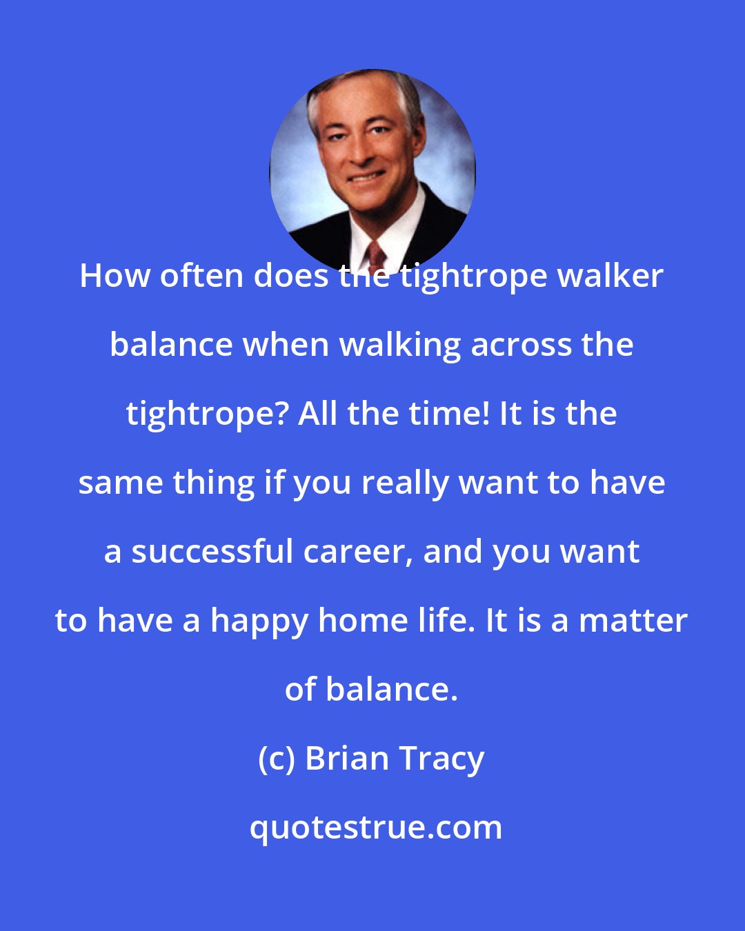 Brian Tracy: How often does the tightrope walker balance when walking across the tightrope? All the time! It is the same thing if you really want to have a successful career, and you want to have a happy home life. It is a matter of balance.