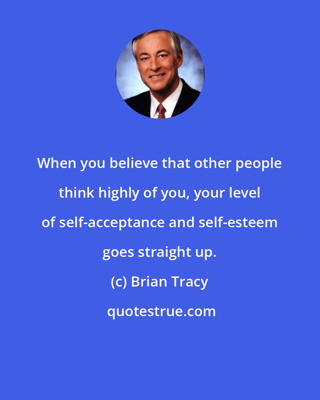 Brian Tracy: When you believe that other people think highly of you, your level of self-acceptance and self-esteem goes straight up.
