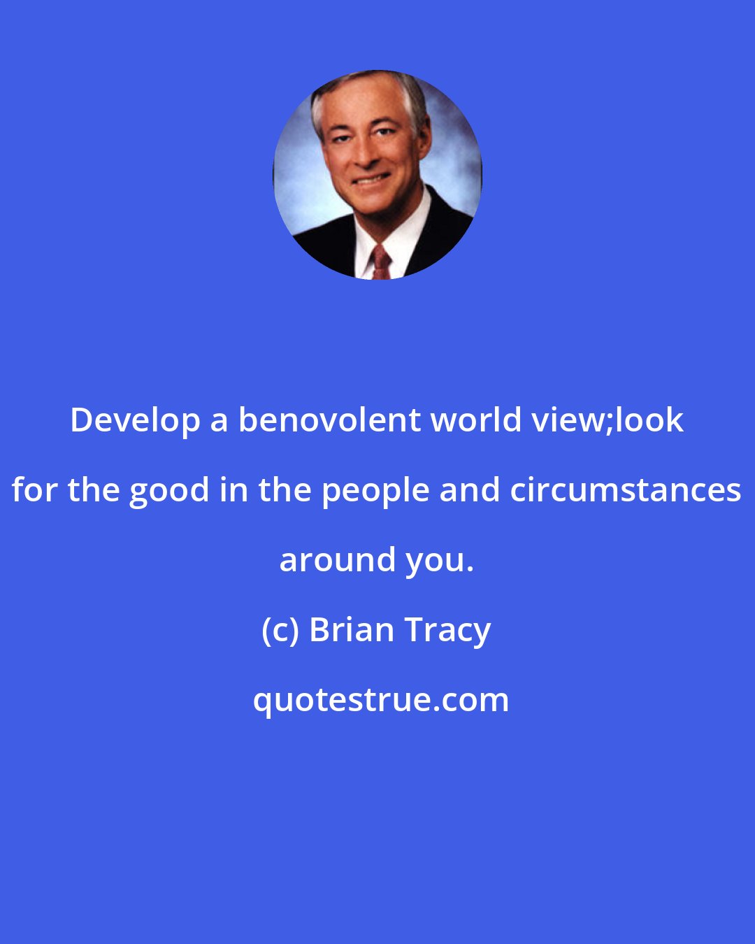 Brian Tracy: Develop a benovolent world view;look for the good in the people and circumstances around you.