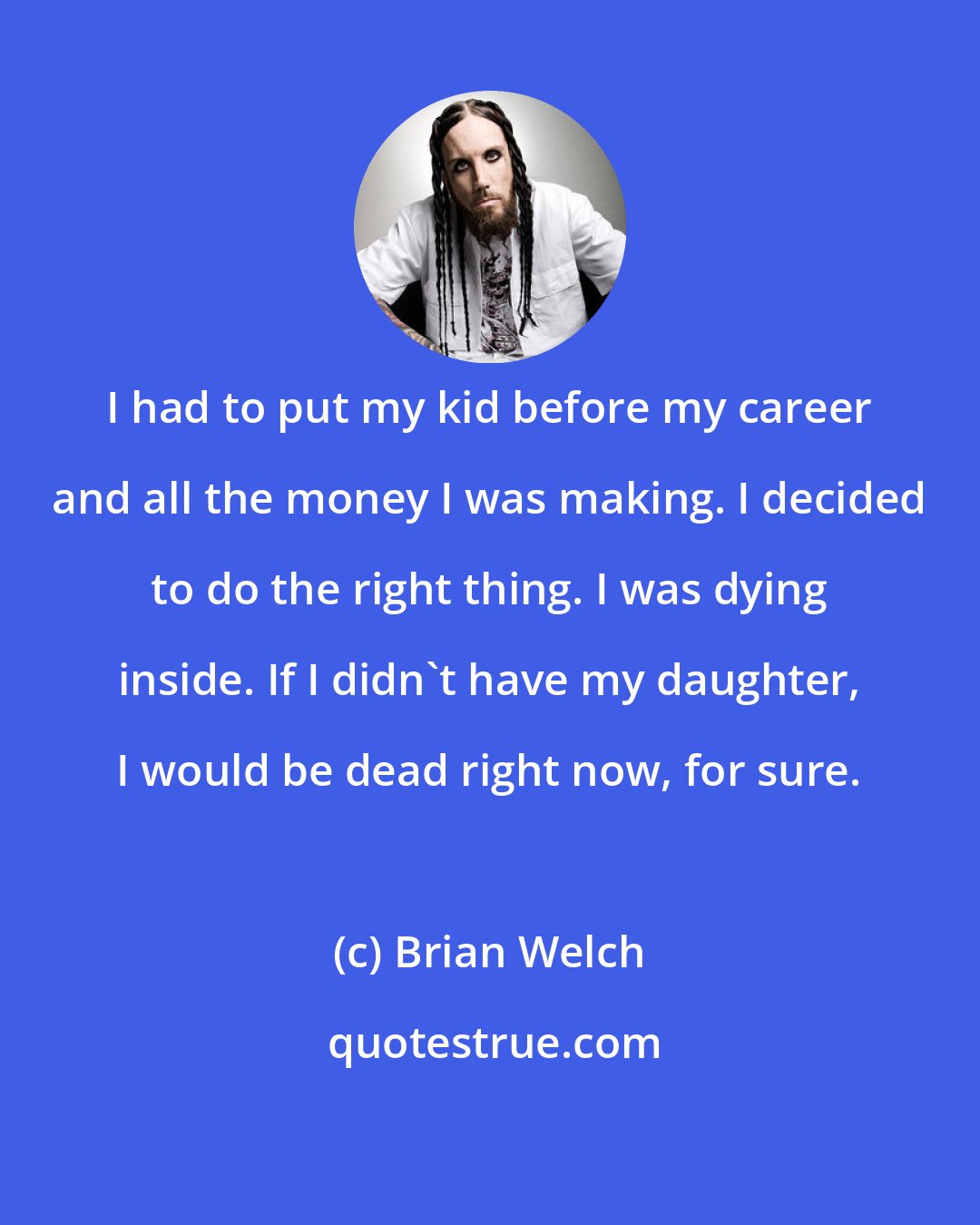 Brian Welch: I had to put my kid before my career and all the money I was making. I decided to do the right thing. I was dying inside. If I didn't have my daughter, I would be dead right now, for sure.