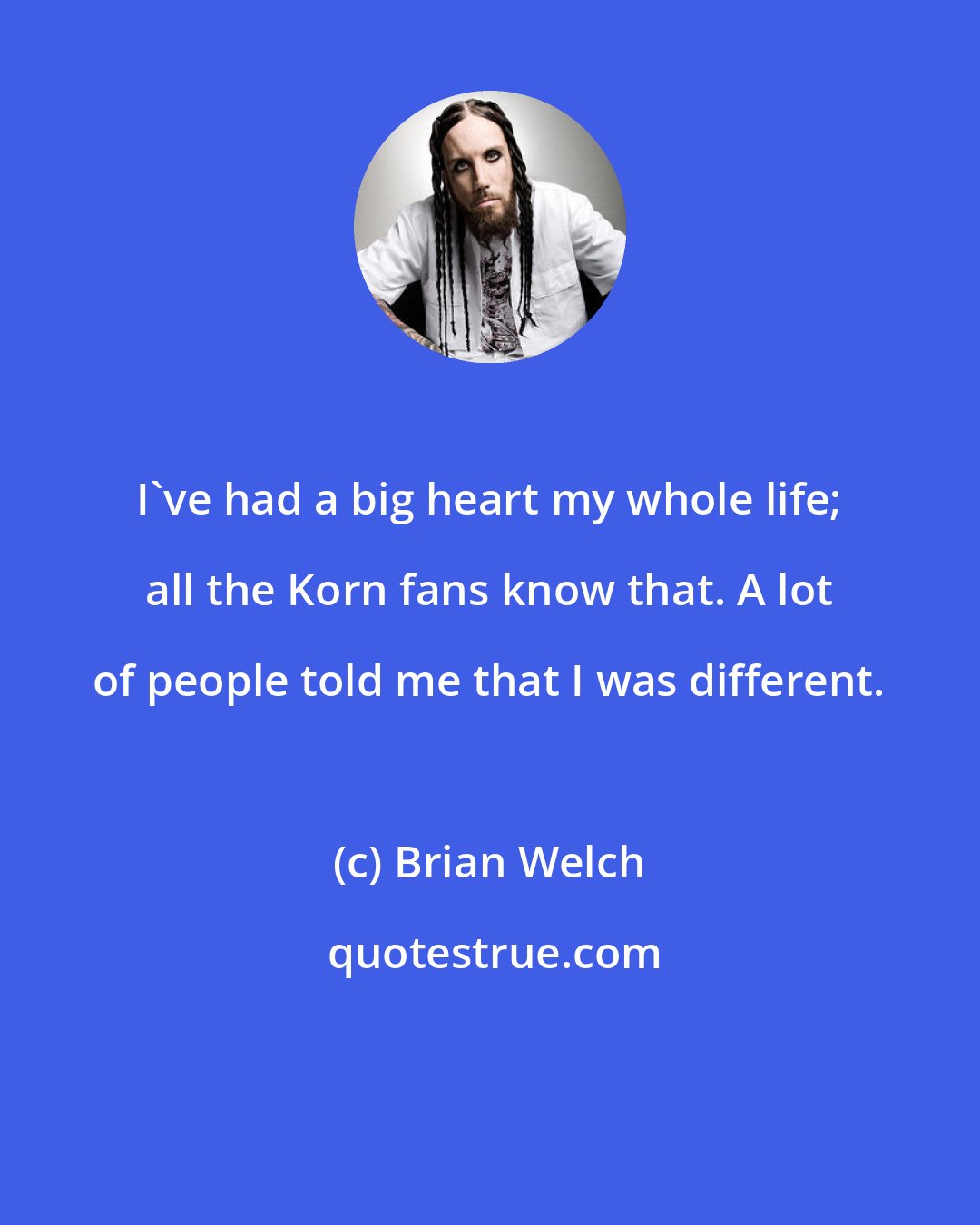 Brian Welch: I've had a big heart my whole life; all the Korn fans know that. A lot of people told me that I was different.