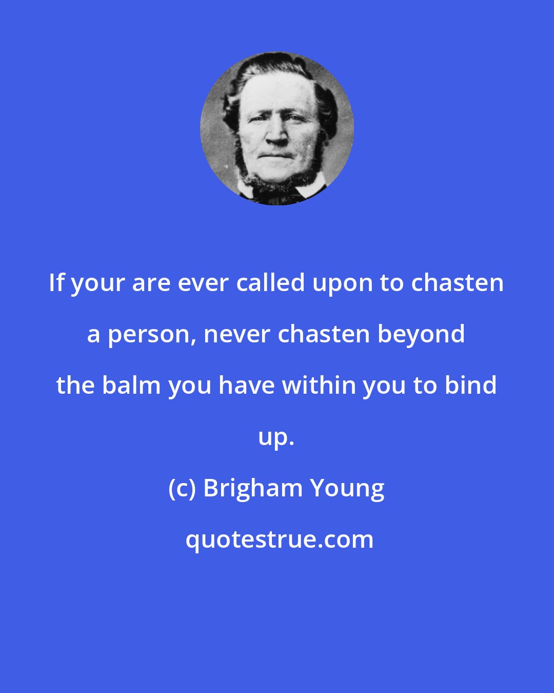 Brigham Young: If your are ever called upon to chasten a person, never chasten beyond the balm you have within you to bind up.
