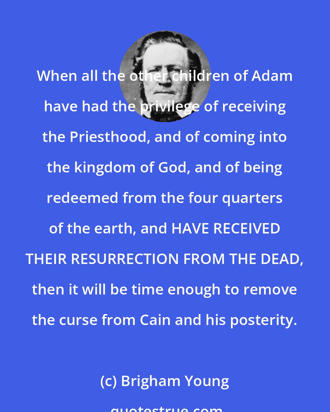 Brigham Young: When all the other children of Adam have had the privilege of receiving the Priesthood, and of coming into the kingdom of God, and of being redeemed from the four quarters of the earth, and HAVE RECEIVED THEIR RESURRECTION FROM THE DEAD, then it will be time enough to remove the curse from Cain and his posterity.