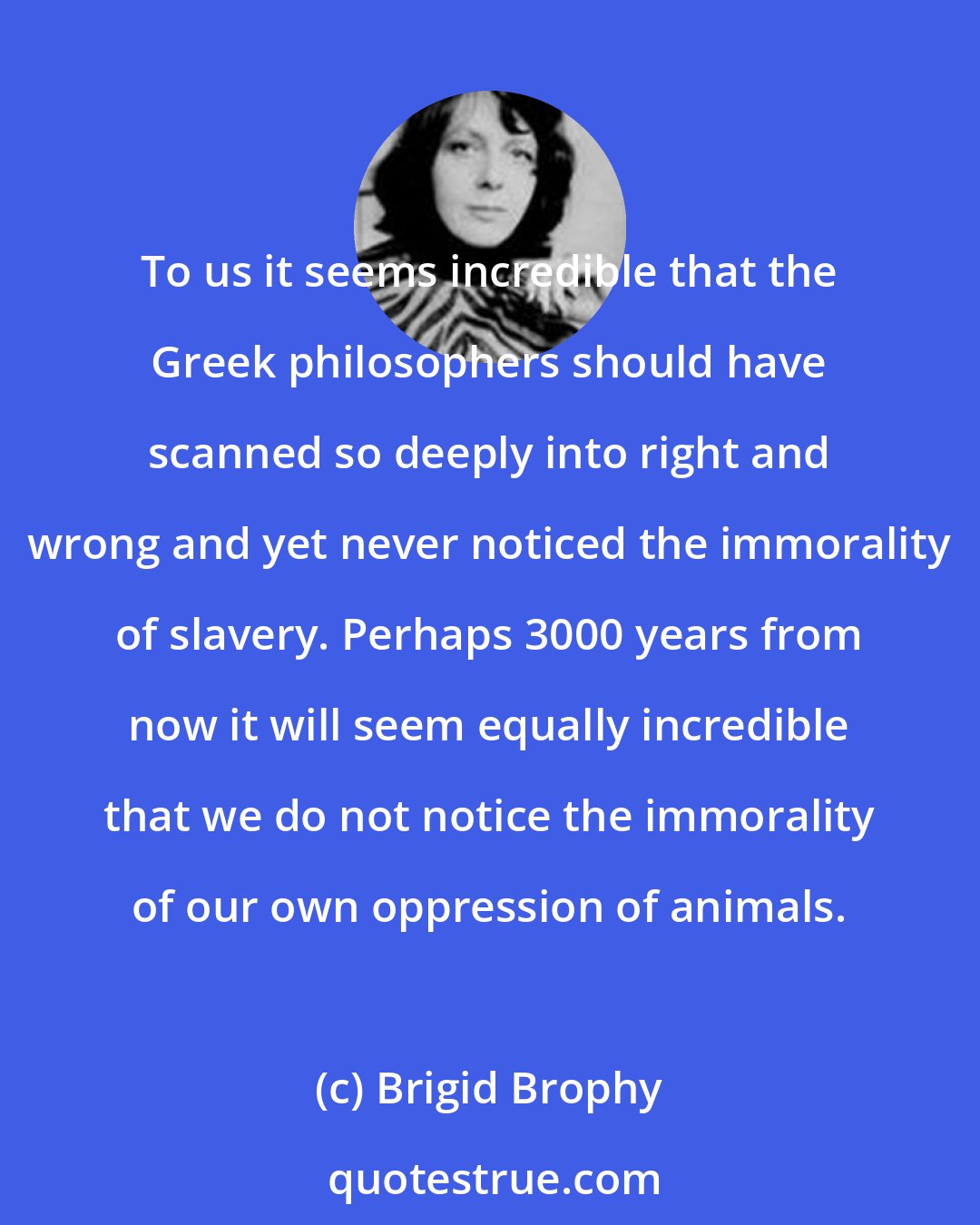 Brigid Brophy: To us it seems incredible that the Greek philosophers should have scanned so deeply into right and wrong and yet never noticed the immorality of slavery. Perhaps 3000 years from now it will seem equally incredible that we do not notice the immorality of our own oppression of animals.