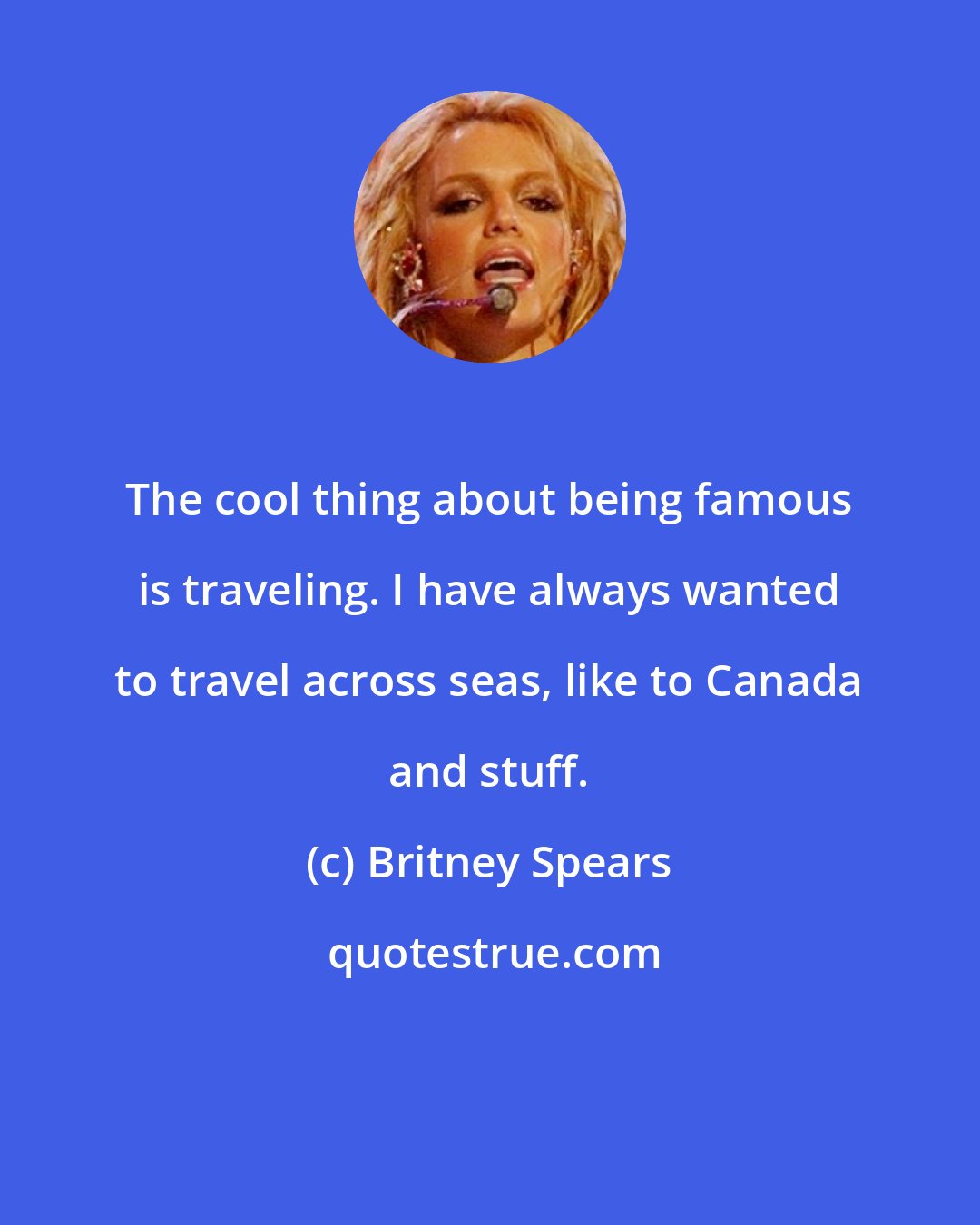 Britney Spears: The cool thing about being famous is traveling. I have always wanted to travel across seas, like to Canada and stuff.