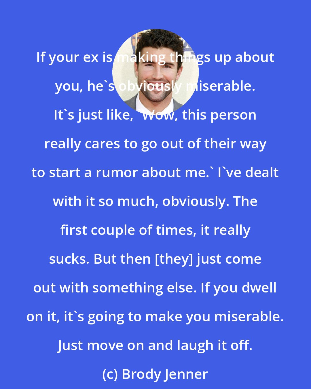 Brody Jenner: If your ex is making things up about you, he's obviously miserable. It's just like, 'Wow, this person really cares to go out of their way to start a rumor about me.' I've dealt with it so much, obviously. The first couple of times, it really sucks. But then [they] just come out with something else. If you dwell on it, it's going to make you miserable. Just move on and laugh it off.