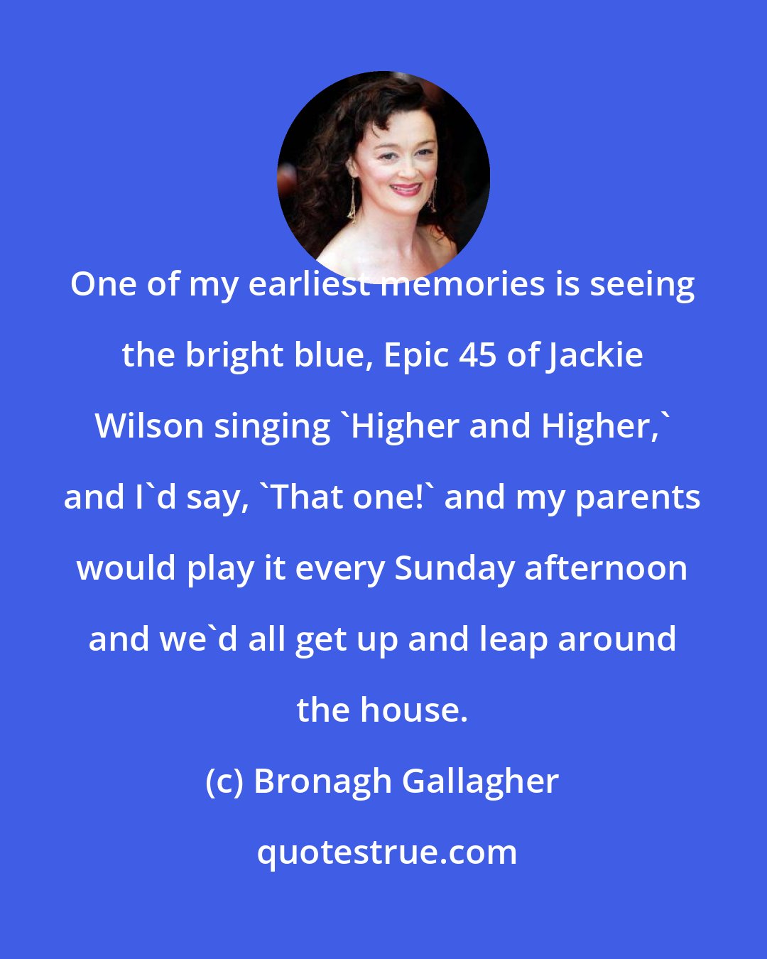 Bronagh Gallagher: One of my earliest memories is seeing the bright blue, Epic 45 of Jackie Wilson singing 'Higher and Higher,' and I'd say, 'That one!' and my parents would play it every Sunday afternoon and we'd all get up and leap around the house.